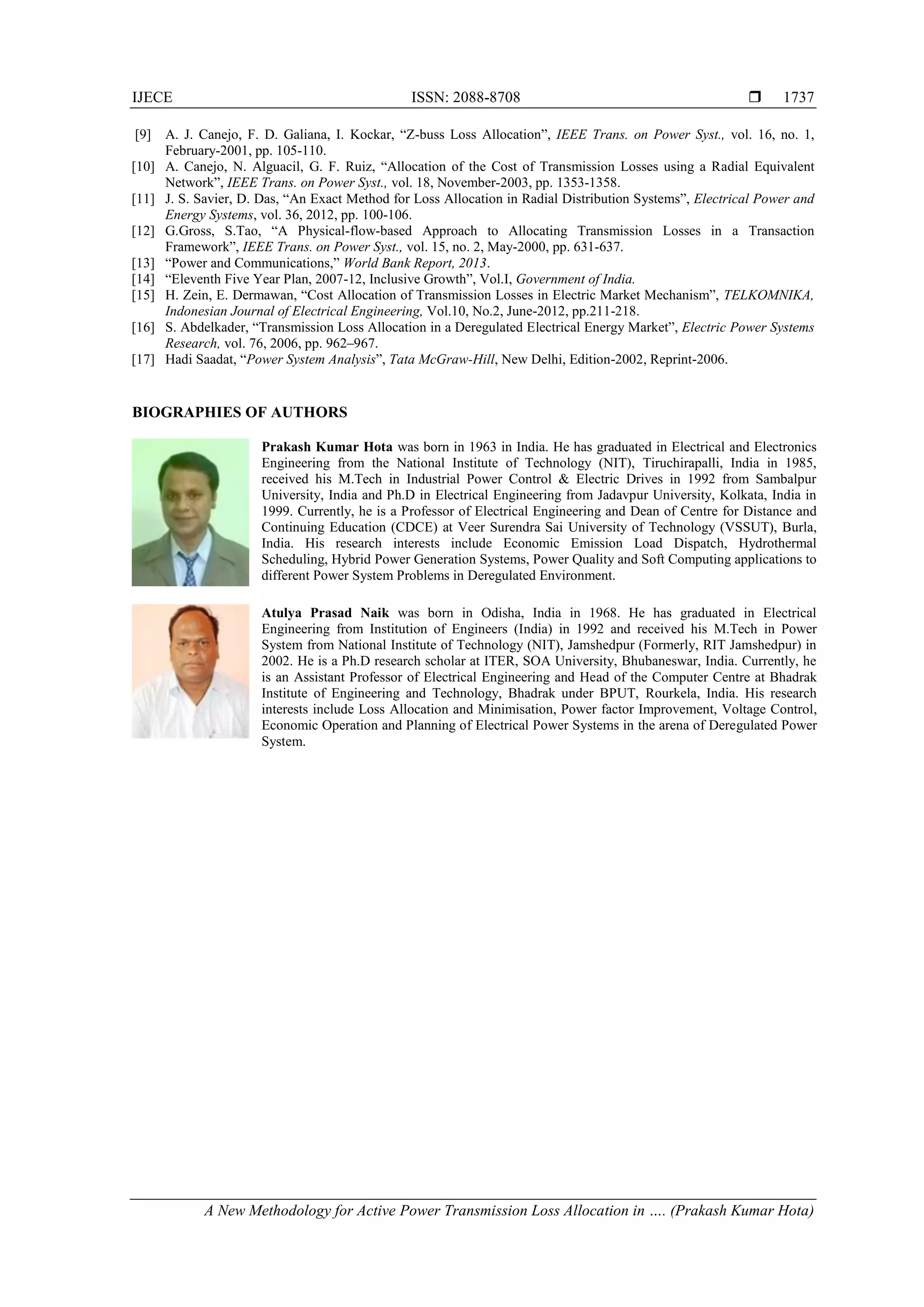 IJECE ISSN: 2088-8708 
A New Methodology for Active Power Transmission Loss Allocation in …. (Prakash Kumar Hota)
1737
[9] A. J. Canejo, F. D. Galiana, I. Kockar, “Z-buss Loss Allocation”, IEEE Trans. on Power Syst., vol. 16, no. 1,
February-2001, pp. 105-110.
[10] A. Canejo, N. Alguacil, G. F. Ruiz, “Allocation of the Cost of Transmission Losses using a Radial Equivalent
Network”, IEEE Trans. on Power Syst., vol. 18, November-2003, pp. 1353-1358.
[11] J. S. Savier, D. Das, “An Exact Method for Loss Allocation in Radial Distribution Systems”, Electrical Power and
Energy Systems, vol. 36, 2012, pp. 100-106.
[12] G.Gross, S.Tao, “A Physical-flow-based Approach to Allocating Transmission Losses in a Transaction
Framework”, IEEE Trans. on Power Syst., vol. 15, no. 2, May-2000, pp. 631-637.
[13] “Power and Communications,” World Bank Report, 2013.
[14] “Eleventh Five Year Plan, 2007-12, Inclusive Growth”, Vol.I, Government of India.
[15] H. Zein, E. Dermawan, “Cost Allocation of Transmission Losses in Electric Market Mechanism”, TELKOMNIKA,
Indonesian Journal of Electrical Engineering, Vol.10, No.2, June-2012, pp.211-218.
[16] S. Abdelkader, “Transmission Loss Allocation in a Deregulated Electrical Energy Market”, Electric Power Systems
Research, vol. 76, 2006, pp. 962–967.
[17] Hadi Saadat, “Power System Analysis”, Tata McGraw-Hill, New Delhi, Edition-2002, Reprint-2006.
BIOGRAPHIES OF AUTHORS
Prakash Kumar Hota was born in 1963 in India. He has graduated in Electrical and Electronics
Engineering from the National Institute of Technology (NIT), Tiruchirapalli, India in 1985,
received his M.Tech in Industrial Power Control & Electric Drives in 1992 from Sambalpur
University, India and Ph.D in Electrical Engineering from Jadavpur University, Kolkata, India in
1999. Currently, he is a Professor of Electrical Engineering and Dean of Centre for Distance and
Continuing Education (CDCE) at Veer Surendra Sai University of Technology (VSSUT), Burla,
India. His research interests include Economic Emission Load Dispatch, Hydrothermal
Scheduling, Hybrid Power Generation Systems, Power Quality and Soft Computing applications to
different Power System Problems in Deregulated Environment.
Atulya Prasad Naik was born in Odisha, India in 1968. He has graduated in Electrical
Engineering from Institution of Engineers (India) in 1992 and received his M.Tech in Power
System from National Institute of Technology (NIT), Jamshedpur (Formerly, RIT Jamshedpur) in
2002. He is a Ph.D research scholar at ITER, SOA University, Bhubaneswar, India. Currently, he
is an Assistant Professor of Electrical Engineering and Head of the Computer Centre at Bhadrak
Institute of Engineering and Technology, Bhadrak under BPUT, Rourkela, India. His research
interests include Loss Allocation and Minimisation, Power factor Improvement, Voltage Control,
Economic Operation and Planning of Electrical Power Systems in the arena of Deregulated Power
System.
 