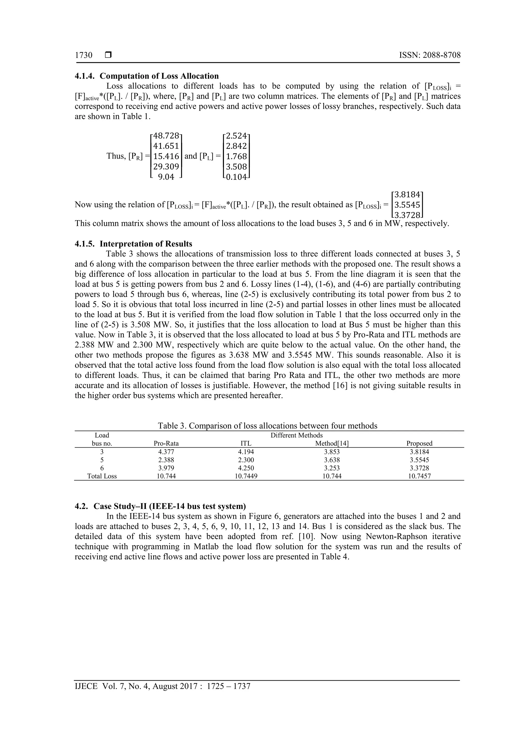  ISSN: 2088-8708
IJECE Vol. 7, No. 4, August 2017 : 1725 – 1737
1730
4.1.4. Computation of Loss Allocation
Loss allocations to different loads has to be computed by using the relation of [PLOSS]i =
[F]active*([PL]. / [PR]), where, [PR] and [PL] are two column matrices. The elements of [PR] and [PL] matrices
correspond to receiving end active powers and active power losses of lossy branches, respectively. Such data
are shown in Table 1.
Thus, [PR] =
[ ]
and [PL] =
[ ]
Now using the relation of [PLOSS]i = [F]active*([PL]. / [PR]), the result obtained as [PLOSS]i = [ ]
This column matrix shows the amount of loss allocations to the load buses 3, 5 and 6 in MW, respectively.
4.1.5. Interpretation of Results
Table 3 shows the allocations of transmission loss to three different loads connected at buses 3, 5
and 6 along with the comparison between the three earlier methods with the proposed one. The result shows a
big difference of loss allocation in particular to the load at bus 5. From the line diagram it is seen that the
load at bus 5 is getting powers from bus 2 and 6. Lossy lines (1-4), (1-6), and (4-6) are partially contributing
powers to load 5 through bus 6, whereas, line (2-5) is exclusively contributing its total power from bus 2 to
load 5. So it is obvious that total loss incurred in line (2-5) and partial losses in other lines must be allocated
to the load at bus 5. But it is verified from the load flow solution in Table 1 that the loss occurred only in the
line of (2-5) is 3.508 MW. So, it justifies that the loss allocation to load at Bus 5 must be higher than this
value. Now in Table 3, it is observed that the loss allocated to load at bus 5 by Pro-Rata and ITL methods are
2.388 MW and 2.300 MW, respectively which are quite below to the actual value. On the other hand, the
other two methods propose the figures as 3.638 MW and 3.5545 MW. This sounds reasonable. Also it is
observed that the total active loss found from the load flow solution is also equal with the total loss allocated
to different loads. Thus, it can be claimed that baring Pro Rata and ITL, the other two methods are more
accurate and its allocation of losses is justifiable. However, the method [16] is not giving suitable results in
the higher order bus systems which are presented hereafter.
Table 3. Comparison of loss allocations between four methods
Load
bus no.
Different Methods
Pro-Rata ITL Method[14] Proposed
3 4.377 4.194 3.853 3.8184
5 2.388 2.300 3.638 3.5545
6 3.979 4.250 3.253 3.3728
Total Loss 10.744 10.7449 10.744 10.7457
4.2. Case Study–II (IEEE-14 bus test system)
In the IEEE-14 bus system as shown in Figure 6, generators are attached into the buses 1 and 2 and
loads are attached to buses 2, 3, 4, 5, 6, 9, 10, 11, 12, 13 and 14. Bus 1 is considered as the slack bus. The
detailed data of this system have been adopted from ref. [10]. Now using Newton-Raphson iterative
technique with programming in Matlab the load flow solution for the system was run and the results of
receiving end active line flows and active power loss are presented in Table 4.
 