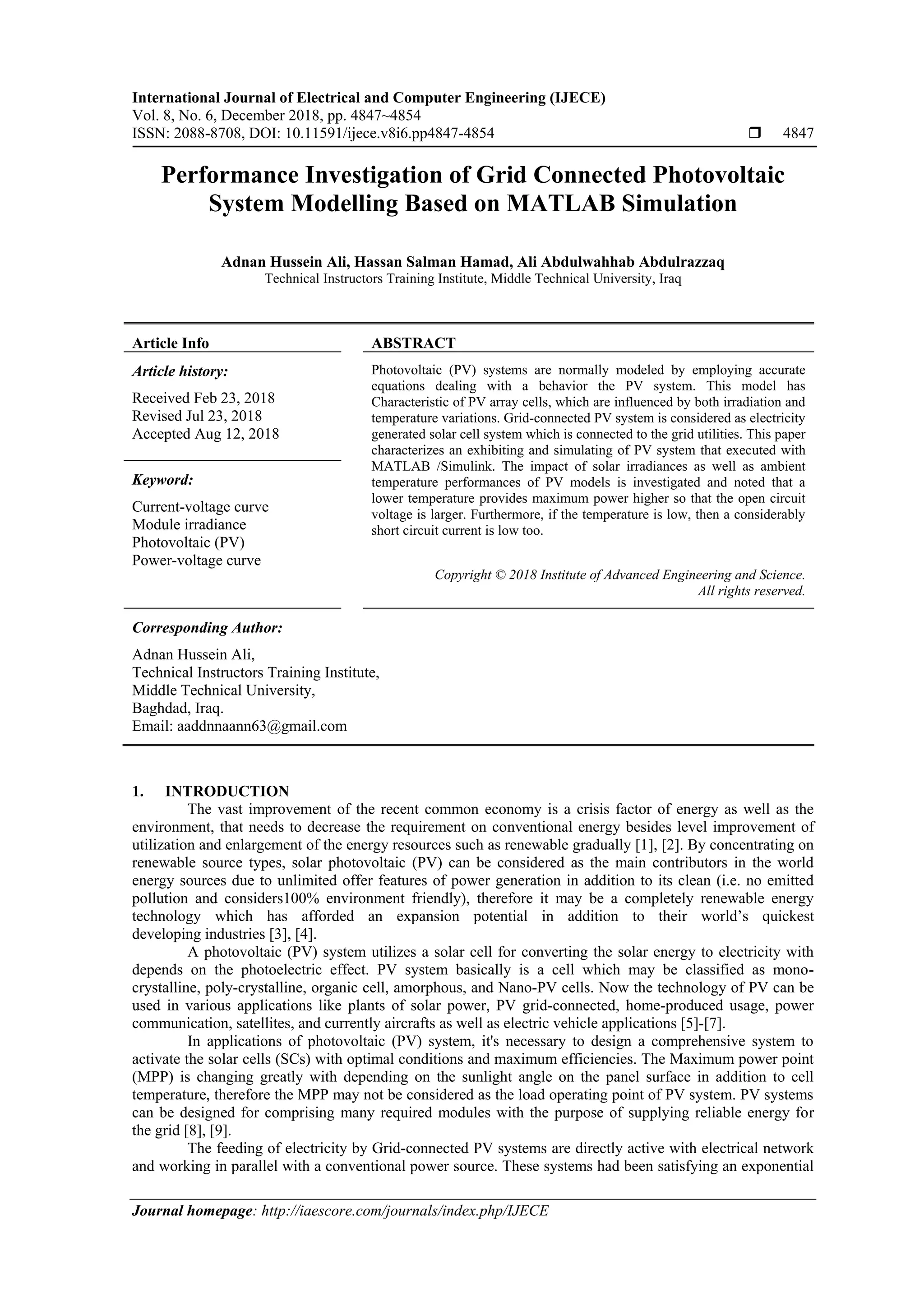 International Journal of Electrical and Computer Engineering (IJECE)
Vol. 8, No. 6, December 2018, pp. 4847~4854
ISSN: 2088-8708, DOI: 10.11591/ijece.v8i6.pp4847-4854  4847
Journal homepage: http://iaescore.com/journals/index.php/IJECE
Performance Investigation of Grid Connected Photovoltaic
System Modelling Based on MATLAB Simulation
Adnan Hussein Ali, Hassan Salman Hamad, Ali Abdulwahhab Abdulrazzaq
Technical Instructors Training Institute, Middle Technical University, Iraq
Article Info ABSTRACT
Article history:
Received Feb 23, 2018
Revised Jul 23, 2018
Accepted Aug 12, 2018
Photovoltaic (PV) systems are normally modeled by employing accurate
equations dealing with a behavior the PV system. This model has
Characteristic of PV array cells, which are influenced by both irradiation and
temperature variations. Grid-connected PV system is considered as electricity
generated solar cell system which is connected to the grid utilities. This paper
characterizes an exhibiting and simulating of PV system that executed with
MATLAB /Simulink. The impact of solar irradiances as well as ambient
temperature performances of PV models is investigated and noted that a
lower temperature provides maximum power higher so that the open circuit
voltage is larger. Furthermore, if the temperature is low, then a considerably
short circuit current is low too.
Keyword:
Current-voltage curve
Module irradiance
Photovoltaic (PV)
Power-voltage curve
Copyright © 2018 Institute of Advanced Engineering and Science.
All rights reserved.
Corresponding Author:
Adnan Hussein Ali,
Technical Instructors Training Institute,
Middle Technical University,
Baghdad, Iraq.
Email: aaddnnaann63@gmail.com
1. INTRODUCTION
The vast improvement of the recent common economy is a crisis factor of energy as well as the
environment, that needs to decrease the requirement on conventional energy besides level improvement of
utilization and enlargement of the energy resources such as renewable gradually [1], [2]. By concentrating on
renewable source types, solar photovoltaic (PV) can be considered as the main contributors in the world
energy sources due to unlimited offer features of power generation in addition to its clean (i.e. no emitted
pollution and considers100% environment friendly), therefore it may be a completely renewable energy
technology which has afforded an expansion potential in addition to their world’s quickest
developing industries [3], [4].
A photovoltaic (PV) system utilizes a solar cell for converting the solar energy to electricity with
depends on the photoelectric effect. PV system basically is a cell which may be classified as mono-
crystalline, poly-crystalline, organic cell, amorphous, and Nano-PV cells. Now the technology of PV can be
used in various applications like plants of solar power, PV grid-connected, home-produced usage, power
communication, satellites, and currently aircrafts as well as electric vehicle applications [5]-[7].
In applications of photovoltaic (PV) system, it's necessary to design a comprehensive system to
activate the solar cells (SCs) with optimal conditions and maximum efficiencies. The Maximum power point
(MPP) is changing greatly with depending on the sunlight angle on the panel surface in addition to cell
temperature, therefore the MPP may not be considered as the load operating point of PV system. PV systems
can be designed for comprising many required modules with the purpose of supplying reliable energy for
the grid [8], [9].
The feeding of electricity by Grid-connected PV systems are directly active with electrical network
and working in parallel with a conventional power source. These systems had been satisfying an exponential
 