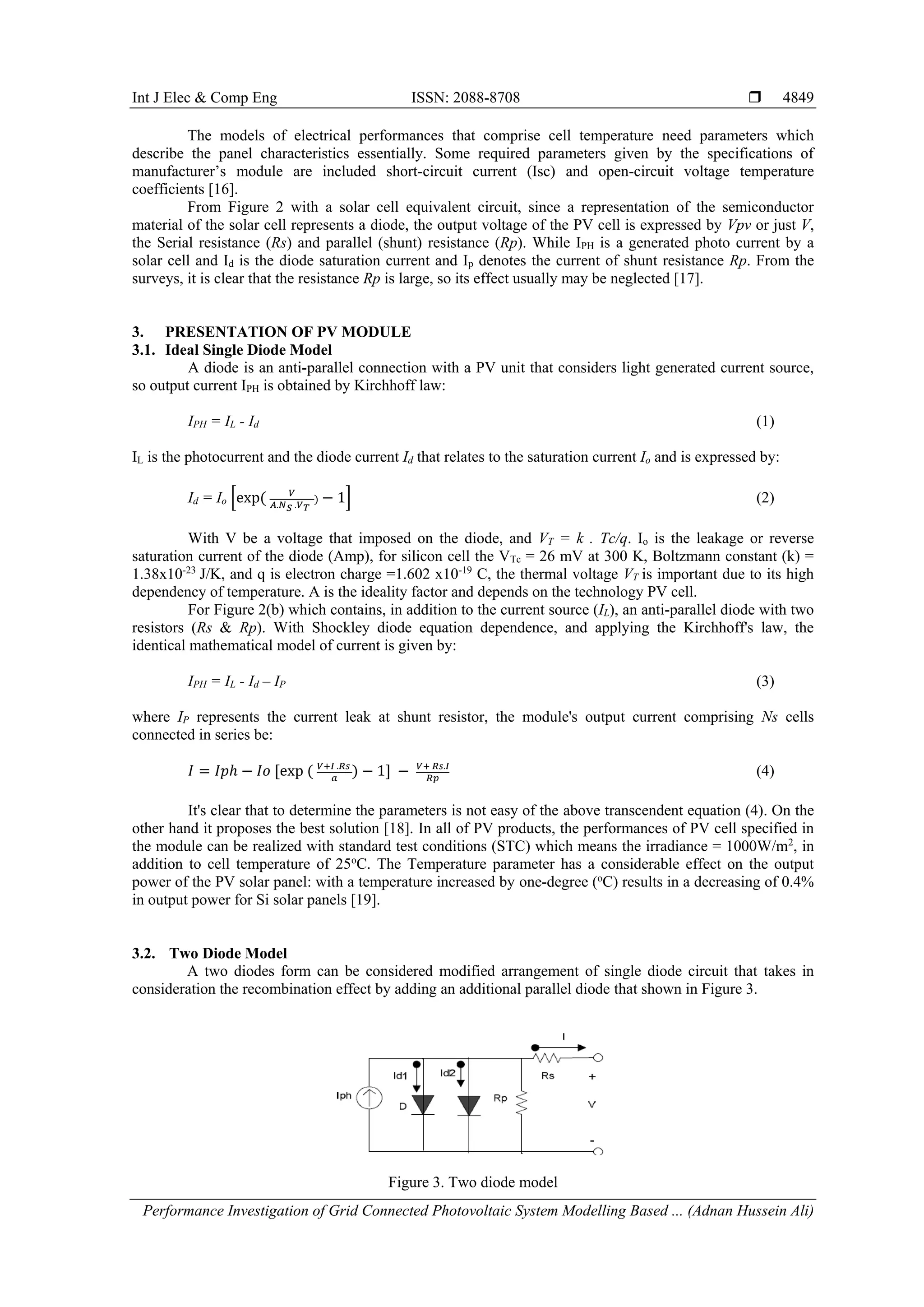 Int J Elec & Comp Eng ISSN: 2088-8708 
Performance Investigation of Grid Connected Photovoltaic System Modelling Based ... (Adnan Hussein Ali)
4849
The models of electrical performances that comprise cell temperature need parameters which
describe the panel characteristics essentially. Some required parameters given by the specifications of
manufacturer’s module are included short-circuit current (Isc) and open-circuit voltage temperature
coefficients [16].
From Figure 2 with a solar cell equivalent circuit, since a representation of the semiconductor
material of the solar cell represents a diode, the output voltage of the PV cell is expressed by Vpv or just V,
the Serial resistance (Rs) and parallel (shunt) resistance (Rp). While IPH is a generated photo current by a
solar cell and Id is the diode saturation current and Ip denotes the current of shunt resistance Rp. From the
surveys, it is clear that the resistance Rp is large, so its effect usually may be neglected [17].
3. PRESENTATION OF PV MODULE
3.1. Ideal Single Diode Model
A diode is an anti-parallel connection with a PV unit that considers light generated current source,
so output current IPH is obtained by Kirchhoff law:
IPH = IL - Id (1)
IL is the photocurrent and the diode current Id that relates to the saturation current Io and is expressed by:
Id = Io [exp( 𝑉
𝐴.𝑁 𝑆 .𝑉 𝑇
) − 1] (2)
With V be a voltage that imposed on the diode, and VT = k . Tc/q. Io is the leakage or reverse
saturation current of the diode (Amp), for silicon cell the VTc = 26 mV at 300 K, Boltzmann constant (k) =
1.38x10-23
J/K, and q is electron charge =1.602 x10-19
C, the thermal voltage VT is important due to its high
dependency of temperature. A is the ideality factor and depends on the technology PV cell.
For Figure 2(b) which contains, in addition to the current source (IL), an anti-parallel diode with two
resistors (Rs & Rp). With Shockley diode equation dependence, and applying the Kirchhoff's law, the
identical mathematical model of current is given by:
IPH = IL - Id – IP (3)
where IP represents the current leak at shunt resistor, the module's output current comprising Ns cells
connected in series be:
𝐼 = 𝐼𝑝ℎ − 𝐼𝑜 [exp ( 𝑉+𝐼 .𝑅𝑠
𝑎
) − 1] − 𝑉+ 𝑅𝑠.𝐼
𝑅𝑝
(4)
It's clear that to determine the parameters is not easy of the above transcendent equation (4). On the
other hand it proposes the best solution [18]. In all of PV products, the performances of PV cell specified in
the module can be realized with standard test conditions (STC) which means the irradiance = 1000W/m2
, in
addition to cell temperature of 25o
C. The Temperature parameter has a considerable effect on the output
power of the PV solar panel: with a temperature increased by one-degree (o
C) results in a decreasing of 0.4%
in output power for Si solar panels [19].
3.2. Two Diode Model
A two diodes form can be considered modified arrangement of single diode circuit that takes in
consideration the recombination effect by adding an additional parallel diode that shown in Figure 3.
Figure 3. Two diode model
 