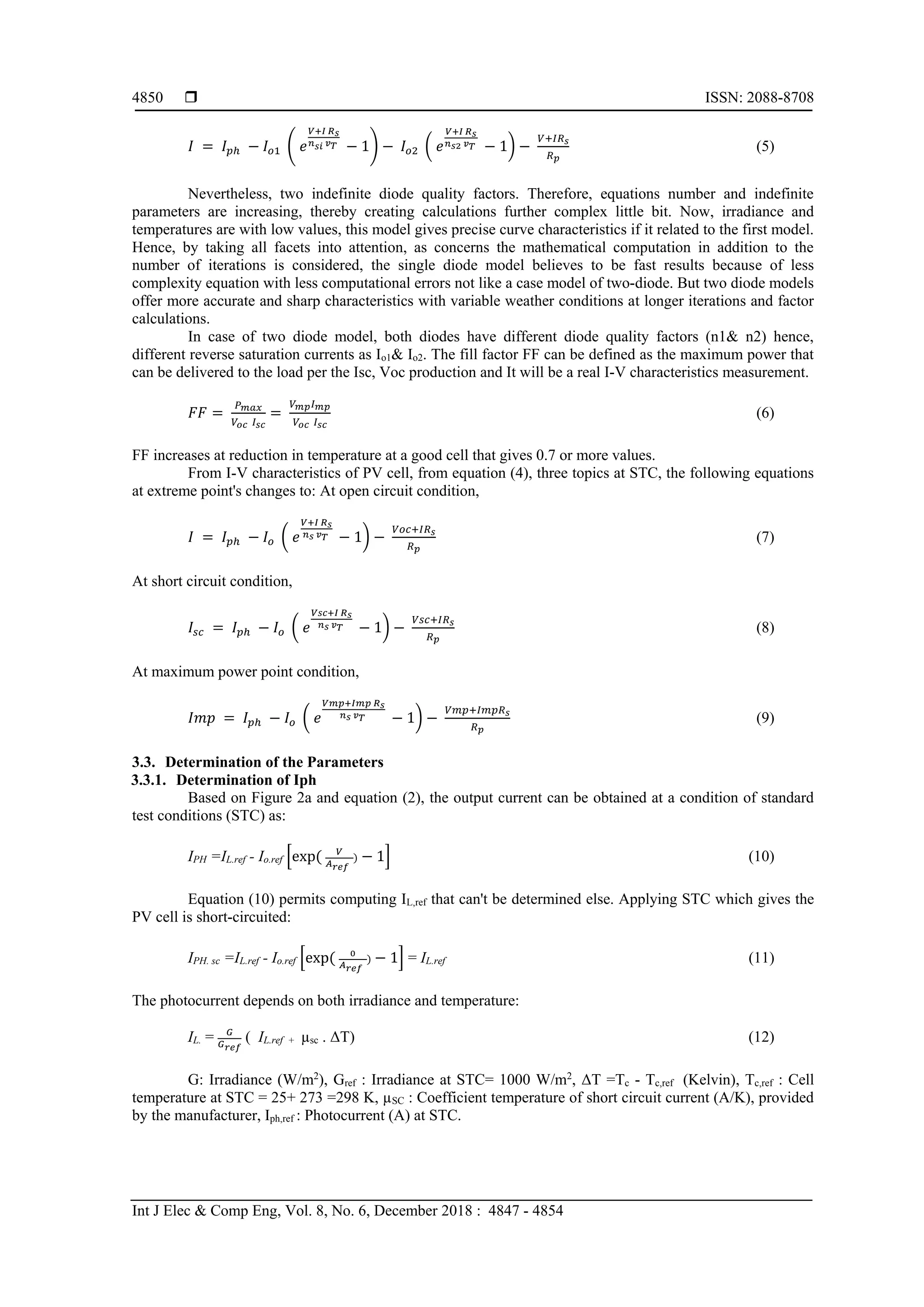  ISSN: 2088-8708
Int J Elec & Comp Eng, Vol. 8, No. 6, December 2018 : 4847 - 4854
4850
𝐼 = 𝐼 𝑝ℎ − 𝐼𝑜1 ( 𝑒
𝑉+𝐼 𝑅 𝑠
𝑛 𝑠𝑖 𝑣 𝑇 − 1) − 𝐼𝑜2 ( 𝑒
𝑉+𝐼 𝑅 𝑠
𝑛 𝑠2 𝑣 𝑇 − 1) −
𝑉+𝐼𝑅 𝑠
𝑅 𝑝
(5)
Nevertheless, two indefinite diode quality factors. Therefore, equations number and indefinite
parameters are increasing, thereby creating calculations further complex little bit. Now, irradiance and
temperatures are with low values, this model gives precise curve characteristics if it related to the first model.
Hence, by taking all facets into attention, as concerns the mathematical computation in addition to the
number of iterations is considered, the single diode model believes to be fast results because of less
complexity equation with less computational errors not like a case model of two-diode. But two diode models
offer more accurate and sharp characteristics with variable weather conditions at longer iterations and factor
calculations.
In case of two diode model, both diodes have different diode quality factors (n1& n2) hence,
different reverse saturation currents as Io1& Io2. The fill factor FF can be defined as the maximum power that
can be delivered to the load per the Isc, Voc production and It will be a real I-V characteristics measurement.
𝐹𝐹 =
𝑃 𝑚𝑎𝑥
𝑉𝑜𝑐 𝐼 𝑠𝑐
=
𝑉 𝑚𝑝 𝐼 𝑚𝑝
𝑉𝑜𝑐 𝐼 𝑠𝑐
(6)
FF increases at reduction in temperature at a good cell that gives 0.7 or more values.
From I-V characteristics of PV cell, from equation (4), three topics at STC, the following equations
at extreme point's changes to: At open circuit condition,
𝐼 = 𝐼 𝑝ℎ − 𝐼𝑜 ( 𝑒
𝑉+𝐼 𝑅 𝑠
𝑛 𝑠 𝑣 𝑇 − 1) −
𝑉𝑜𝑐+𝐼𝑅 𝑠
𝑅 𝑝
(7)
At short circuit condition,
𝐼𝑠𝑐 = 𝐼 𝑝ℎ − 𝐼𝑜 ( 𝑒
𝑉𝑠𝑐+𝐼 𝑅 𝑠
𝑛 𝑠 𝑣 𝑇 − 1) −
𝑉𝑠𝑐+𝐼𝑅 𝑠
𝑅 𝑝
(8)
At maximum power point condition,
𝐼𝑚𝑝 = 𝐼 𝑝ℎ − 𝐼𝑜 ( 𝑒
𝑉𝑚𝑝+𝐼𝑚𝑝 𝑅 𝑠
𝑛 𝑠 𝑣 𝑇 − 1) −
𝑉𝑚𝑝+𝐼𝑚𝑝𝑅 𝑠
𝑅 𝑝
(9)
3.3. Determination of the Parameters
3.3.1. Determination of Iph
Based on Figure 2a and equation (2), the output current can be obtained at a condition of standard
test conditions (STC) as:
IPH =IL.ref - Io.ref [exp( 𝑉
𝐴 𝑟𝑒𝑓
) − 1] (10)
Equation (10) permits computing IL,ref that can't be determined else. Applying STC which gives the
PV cell is short-circuited:
IPH. sc =IL.ref - Io.ref [exp( 0
𝐴 𝑟𝑒𝑓
) − 1] = IL.ref (11)
The photocurrent depends on both irradiance and temperature:
IL. = 𝐺
𝐺 𝑟𝑒𝑓
( IL.ref + µsc . ΔT) (12)
G: Irradiance (W/m2
), Gref : Irradiance at STC= 1000 W/m2
, ΔT =Tc - Tc,ref (Kelvin), Tc,ref : Cell
temperature at STC = 25+ 273 =298 K, µSC : Coefficient temperature of short circuit current (A/K), provided
by the manufacturer, Iph,ref : Photocurrent (A) at STC.
 