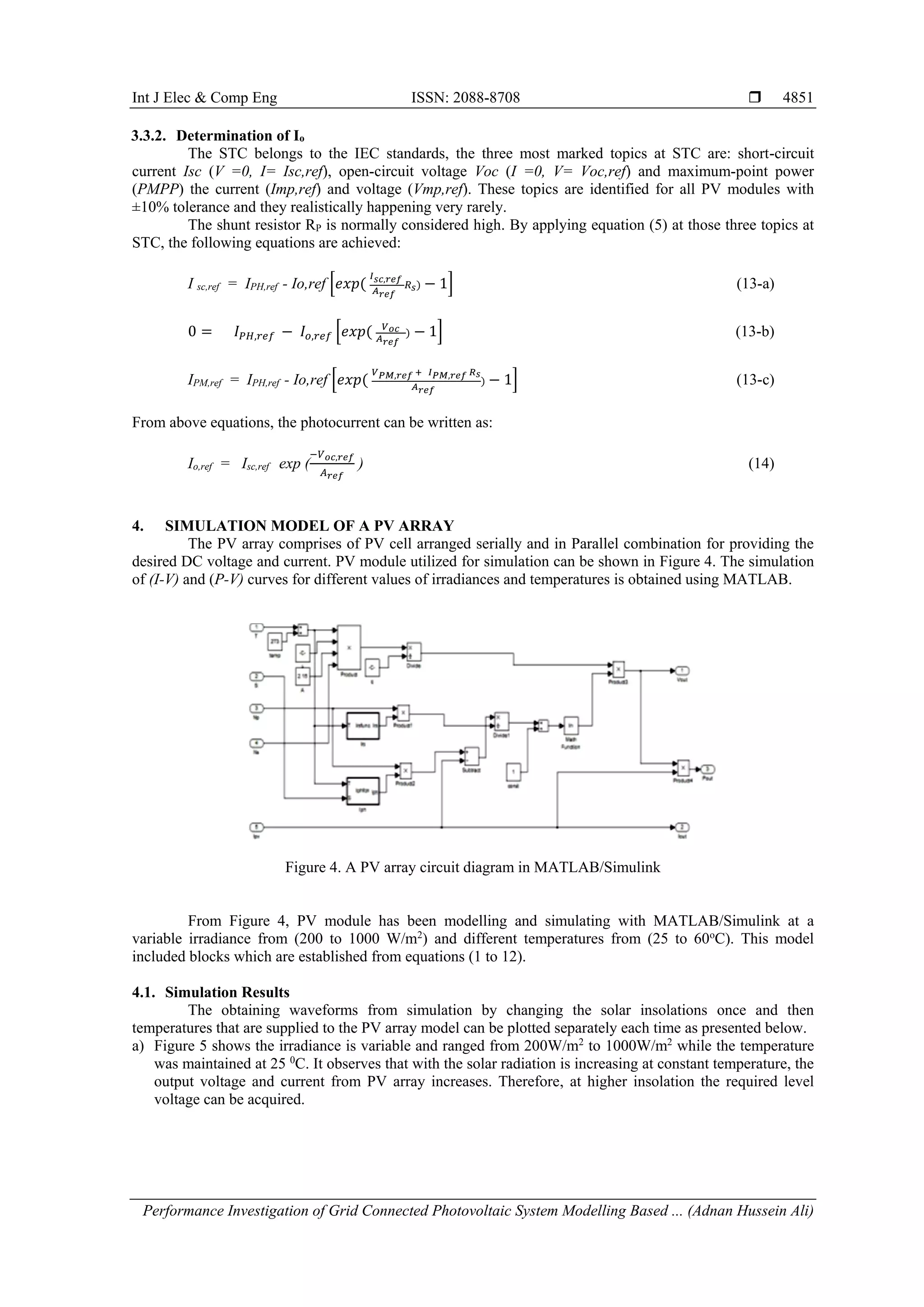 Int J Elec & Comp Eng ISSN: 2088-8708 
Performance Investigation of Grid Connected Photovoltaic System Modelling Based ... (Adnan Hussein Ali)
4851
3.3.2. Determination of Io
The STC belongs to the IEC standards, the three most marked topics at STC are: short-circuit
current Isc (V =0, I= Isc,ref), open-circuit voltage Voc (I =0, V= Voc,ref) and maximum-point power
(PMPP) the current (Imp,ref) and voltage (Vmp,ref). These topics are identified for all PV modules with
±10% tolerance and they realistically happening very rarely.
The shunt resistor RP is normally considered high. By applying equation (5) at those three topics at
STC, the following equations are achieved:
I sc,ref = IPH,ref - Io,ref [𝑒𝑥𝑝(
𝐼 𝑠𝑐,𝑟𝑒𝑓
𝐴 𝑟𝑒𝑓
𝑅 𝑠) − 1] (13-a)
0 = 𝐼 𝑃𝐻,𝑟𝑒𝑓 − 𝐼𝑜,𝑟𝑒𝑓 [𝑒𝑥𝑝( 𝑉 𝑜𝑐
𝐴 𝑟𝑒𝑓
) − 1] (13-b)
IPM,ref = IPH,ref - Io,ref [𝑒𝑥𝑝(
𝑉 𝑃𝑀,𝑟𝑒𝑓 + 𝐼 𝑃𝑀,𝑟𝑒𝑓 𝑅 𝑠
𝐴 𝑟𝑒𝑓
) − 1] (13-c)
From above equations, the photocurrent can be written as:
Io,ref = Isc,ref exp (
−𝑉 𝑜𝑐,𝑟𝑒𝑓
𝐴 𝑟𝑒𝑓
) (14)
4. SIMULATION MODEL OF A PV ARRAY
The PV array comprises of PV cell arranged serially and in Parallel combination for providing the
desired DC voltage and current. PV module utilized for simulation can be shown in Figure 4. The simulation
of (I-V) and (P-V) curves for different values of irradiances and temperatures is obtained using MATLAB.
Figure 4. A PV array circuit diagram in MATLAB/Simulink
From Figure 4, PV module has been modelling and simulating with MATLAB/Simulink at a
variable irradiance from (200 to 1000 W/m2
) and different temperatures from (25 to 60o
C). This model
included blocks which are established from equations (1 to 12).
4.1. Simulation Results
The obtaining waveforms from simulation by changing the solar insolations once and then
temperatures that are supplied to the PV array model can be plotted separately each time as presented below.
a) Figure 5 shows the irradiance is variable and ranged from 200W/m2
to 1000W/m2
while the temperature
was maintained at 25 0
C. It observes that with the solar radiation is increasing at constant temperature, the
output voltage and current from PV array increases. Therefore, at higher insolation the required level
voltage can be acquired.
 
