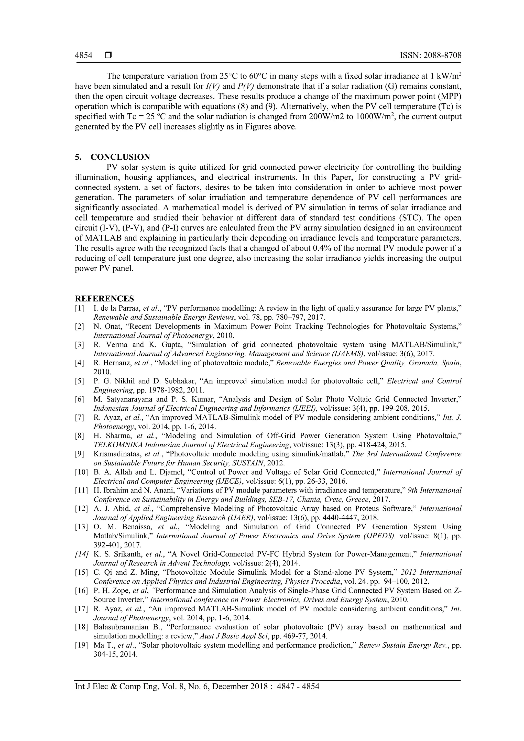  ISSN: 2088-8708
Int J Elec & Comp Eng, Vol. 8, No. 6, December 2018 : 4847 - 4854
4854
The temperature variation from 25°C to 60°C in many steps with a fixed solar irradiance at 1 kW/m2
have been simulated and a result for I(V) and P(V) demonstrate that if a solar radiation (G) remains constant,
then the open circuit voltage decreases. These results produce a change of the maximum power point (MPP)
operation which is compatible with equations (8) and (9). Alternatively, when the PV cell temperature (Tc) is
specified with Tc = 25 ºC and the solar radiation is changed from 200W/m2 to 1000W/m2
, the current output
generated by the PV cell increases slightly as in Figures above.
5. CONCLUSION
PV solar system is quite utilized for grid connected power electricity for controlling the building
illumination, housing appliances, and electrical instruments. In this Paper, for constructing a PV grid-
connected system, a set of factors, desires to be taken into consideration in order to achieve most power
generation. The parameters of solar irradiation and temperature dependence of PV cell performances are
significantly associated. A mathematical model is derived of PV simulation in terms of solar irradiance and
cell temperature and studied their behavior at different data of standard test conditions (STC). The open
circuit (I-V), (P-V), and (P-I) curves are calculated from the PV array simulation designed in an environment
of MATLAB and explaining in particularly their depending on irradiance levels and temperature parameters.
The results agree with the recognized facts that a changed of about 0.4% of the normal PV module power if a
reducing of cell temperature just one degree, also increasing the solar irradiance yields increasing the output
power PV panel.
REFERENCES
[1] I. de la Parraa, et al., “PV performance modelling: A review in the light of quality assurance for large PV plants,”
Renewable and Sustainable Energy Reviews, vol. 78, pp. 780–797, 2017.
[2] N. Onat, “Recent Developments in Maximum Power Point Tracking Technologies for Photovoltaic Systems,”
International Journal of Photoenergy, 2010.
[3] R. Verma and K. Gupta, “Simulation of grid connected photovoltaic system using MATLAB/Simulink,”
International Journal of Advanced Engineering, Management and Science (IJAEMS), vol/issue: 3(6), 2017.
[4] R. Hernanz, et al., “Modelling of photovoltaic module,” Renewable Energies and Power Quality, Granada, Spain,
2010.
[5] P. G. Nikhil and D. Subhakar, “An improved simulation model for photovoltaic cell,” Electrical and Control
Engineering, pp. 1978-1982, 2011.
[6] M. Satyanarayana and P. S. Kumar, “Analysis and Design of Solar Photo Voltaic Grid Connected Inverter,”
Indonesian Journal of Electrical Engineering and Informatics (IJEEI), vol/issue: 3(4), pp. 199-208, 2015.
[7] R. Ayaz, et al., “An improved MATLAB-Simulink model of PV module considering ambient conditions,” Int. J.
Photoenergy, vol. 2014, pp. 1-6, 2014.
[8] H. Sharma, et al., “Modeling and Simulation of Off-Grid Power Generation System Using Photovoltaic,”
TELKOMNIKA Indonesian Journal of Electrical Engineering, vol/issue: 13(3), pp. 418-424, 2015.
[9] Krismadinataa, et al., “Photovoltaic module modeling using simulink/matlab,” The 3rd International Conference
on Sustainable Future for Human Security, SUSTAIN, 2012.
[10] B. A. Allah and L. Djamel, “Control of Power and Voltage of Solar Grid Connected,” International Journal of
Electrical and Computer Engineering (IJECE), vol/issue: 6(1), pp. 26-33, 2016.
[11] H. Ibrahim and N. Anani, “Variations of PV module parameters with irradiance and temperature,” 9th International
Conference on Sustainability in Energy and Buildings, SEB-17, Chania, Crete, Greece, 2017.
[12] A. J. Abid, et al., “Comprehensive Modeling of Photovoltaic Array based on Proteus Software,” International
Journal of Applied Engineering Research (IJAER), vol/issue: 13(6), pp. 4440-4447, 2018.
[13] O. M. Benaissa, et al., “Modeling and Simulation of Grid Connected PV Generation System Using
Matlab/Simulink,” International Journal of Power Electronics and Drive System (IJPEDS), vol/issue: 8(1), pp.
392-401, 2017.
[14] K. S. Srikanth, et al., “A Novel Grid-Connected PV-FC Hybrid System for Power-Management,” International
Journal of Research in Advent Technology, vol/issue: 2(4), 2014.
[15] C. Qi and Z. Ming, “Photovoltaic Module Simulink Model for a Stand-alone PV System,” 2012 International
Conference on Applied Physics and Industrial Engineering, Physics Procedia, vol. 24. pp. 94–100, 2012.
[16] P. H. Zope, et al, “Performance and Simulation Analysis of Single-Phase Grid Connected PV System Based on Z-
Source Inverter,” International conference on Power Electronics, Drives and Energy System, 2010.
[17] R. Ayaz, et al., “An improved MATLAB-Simulink model of PV module considering ambient conditions,” Int.
Journal of Photoenergy, vol. 2014, pp. 1-6, 2014.
[18] Balasubramanian B., “Performance evaluation of solar photovoltaic (PV) array based on mathematical and
simulation modelling: a review,” Aust J Basic Appl Sci, pp. 469-77, 2014.
[19] Ma T., et al., “Solar photovoltaic system modelling and performance prediction,” Renew Sustain Energy Rev., pp.
304-15, 2014.
 