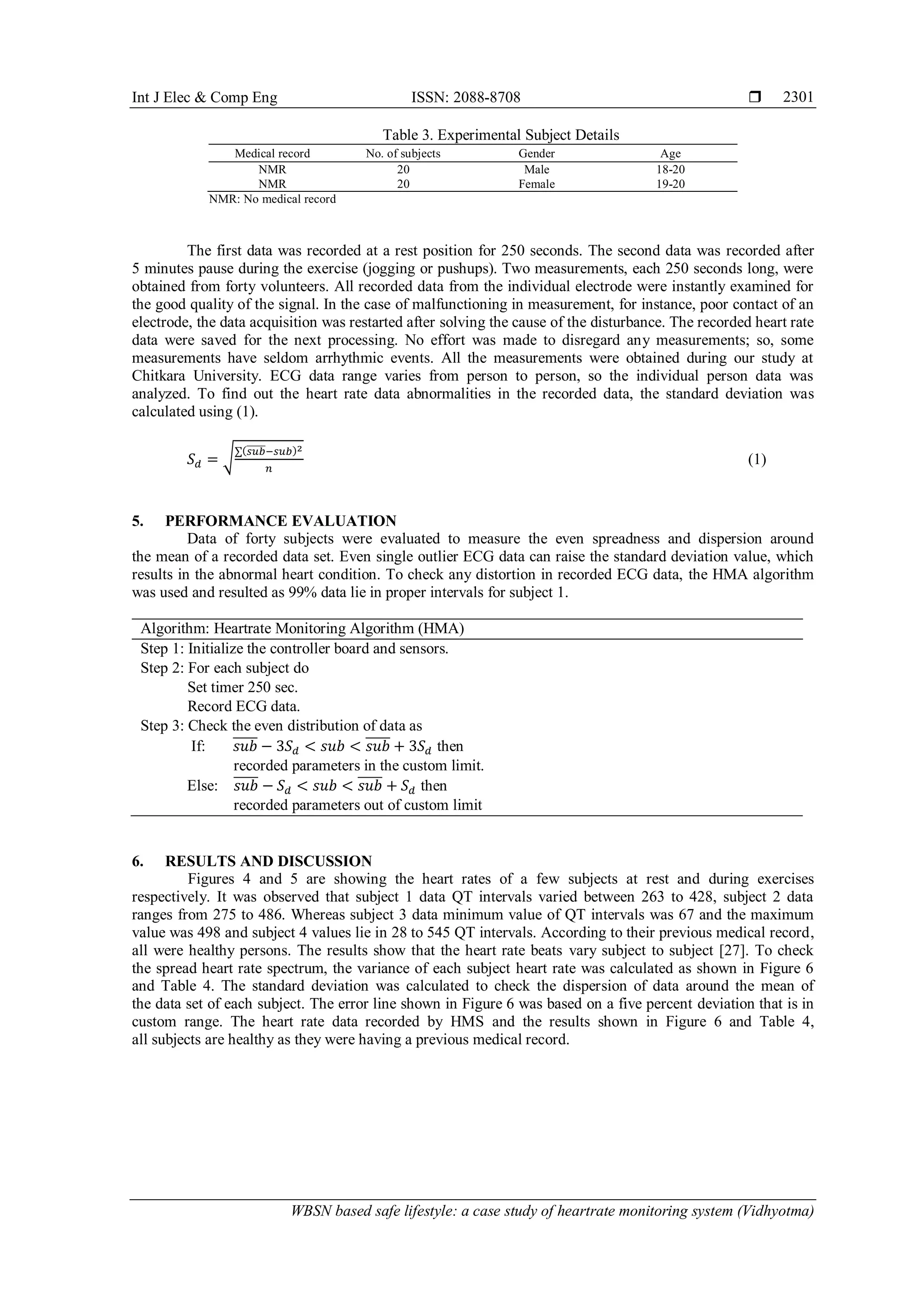 Int J Elec & Comp Eng ISSN: 2088-8708 
WBSN based safe lifestyle: a case study of heartrate monitoring system (Vidhyotma)
2301
Table 3. Experimental Subject Details
Medical record No. of subjects Gender Age
NMR 20 Male 18-20
NMR 20 Female 19-20
NMR: No medical record
The first data was recorded at a rest position for 250 seconds. The second data was recorded after
5 minutes pause during the exercise (jogging or pushups). Two measurements, each 250 seconds long, were
obtained from forty volunteers. All recorded data from the individual electrode were instantly examined for
the good quality of the signal. In the case of malfunctioning in measurement, for instance, poor contact of an
electrode, the data acquisition was restarted after solving the cause of the disturbance. The recorded heart rate
data were saved for the next processing. No effort was made to disregard any measurements; so, some
measurements have seldom arrhythmic events. All the measurements were obtained during our study at
Chitkara University. ECG data range varies from person to person, so the individual person data was
analyzed. To find out the heart rate data abnormalities in the recorded data, the standard deviation was
calculated using (1).
𝑆 𝑑 = √∑(𝑠𝑢𝑏̅̅̅̅̅−𝑠𝑢𝑏)2
𝑛
(1)
5. PERFORMANCE EVALUATION
Data of forty subjects were evaluated to measure the even spreadness and dispersion around
the mean of a recorded data set. Even single outlier ECG data can raise the standard deviation value, which
results in the abnormal heart condition. To check any distortion in recorded ECG data, the HMA algorithm
was used and resulted as 99% data lie in proper intervals for subject 1.
Algorithm: Heartrate Monitoring Algorithm (HMA)
Step 1: Initialize the controller board and sensors.
Step 2: For each subject do
Set timer 250 sec.
Record ECG data.
Step 3: Check the even distribution of data as
If: 𝑠𝑢𝑏̅̅̅̅̅ − 3𝑆 𝑑 < 𝑠𝑢𝑏 < 𝑠𝑢𝑏̅̅̅̅̅ + 3𝑆 𝑑 then
recorded parameters in the custom limit.
Else: 𝑠𝑢𝑏̅̅̅̅̅ − 𝑆 𝑑 < 𝑠𝑢𝑏 < 𝑠𝑢𝑏̅̅̅̅̅ + 𝑆 𝑑 then
recorded parameters out of custom limit
6. RESULTS AND DISCUSSION
Figures 4 and 5 are showing the heart rates of a few subjects at rest and during exercises
respectively. It was observed that subject 1 data QT intervals varied between 263 to 428, subject 2 data
ranges from 275 to 486. Whereas subject 3 data minimum value of QT intervals was 67 and the maximum
value was 498 and subject 4 values lie in 28 to 545 QT intervals. According to their previous medical record,
all were healthy persons. The results show that the heart rate beats vary subject to subject [27]. To check
the spread heart rate spectrum, the variance of each subject heart rate was calculated as shown in Figure 6
and Table 4. The standard deviation was calculated to check the dispersion of data around the mean of
the data set of each subject. The error line shown in Figure 6 was based on a five percent deviation that is in
custom range. The heart rate data recorded by HMS and the results shown in Figure 6 and Table 4,
all subjects are healthy as they were having a previous medical record.
 