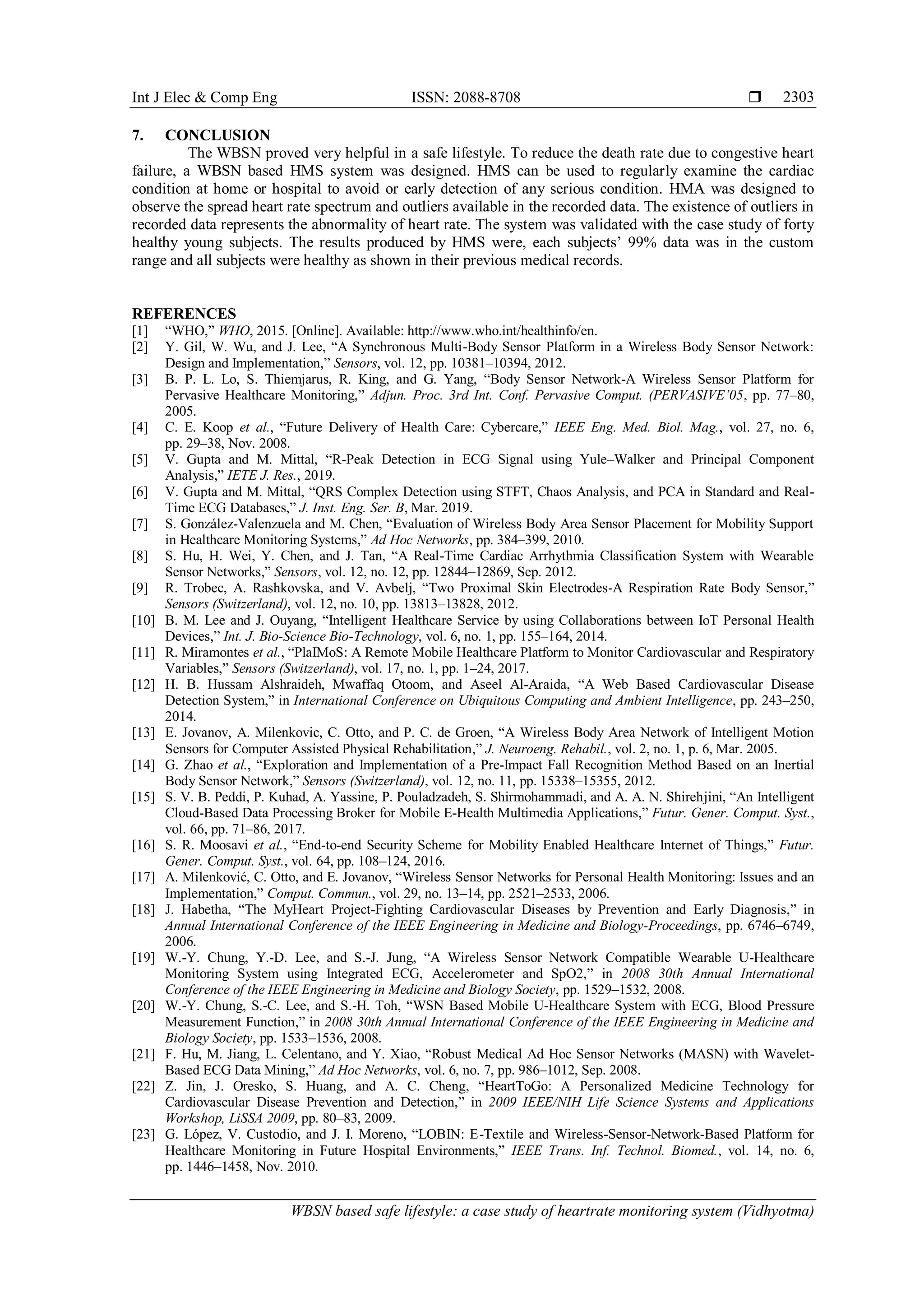 Int J Elec & Comp Eng ISSN: 2088-8708 
WBSN based safe lifestyle: a case study of heartrate monitoring system (Vidhyotma)
2303
7. CONCLUSION
The WBSN proved very helpful in a safe lifestyle. To reduce the death rate due to congestive heart
failure, a WBSN based HMS system was designed. HMS can be used to regularly examine the cardiac
condition at home or hospital to avoid or early detection of any serious condition. HMA was designed to
observe the spread heart rate spectrum and outliers available in the recorded data. The existence of outliers in
recorded data represents the abnormality of heart rate. The system was validated with the case study of forty
healthy young subjects. The results produced by HMS were, each subjects’ 99% data was in the custom
range and all subjects were healthy as shown in their previous medical records.
REFERENCES
[1] “WHO,” WHO, 2015. [Online]. Available: http://www.who.int/healthinfo/en.
[2] Y. Gil, W. Wu, and J. Lee, “A Synchronous Multi-Body Sensor Platform in a Wireless Body Sensor Network:
Design and Implementation,” Sensors, vol. 12, pp. 10381–10394, 2012.
[3] B. P. L. Lo, S. Thiemjarus, R. King, and G. Yang, “Body Sensor Network-A Wireless Sensor Platform for
Pervasive Healthcare Monitoring,” Adjun. Proc. 3rd Int. Conf. Pervasive Comput. (PERVASIVE’05, pp. 77–80,
2005.
[4] C. E. Koop et al., “Future Delivery of Health Care: Cybercare,” IEEE Eng. Med. Biol. Mag., vol. 27, no. 6,
pp. 29–38, Nov. 2008.
[5] V. Gupta and M. Mittal, “R-Peak Detection in ECG Signal using Yule–Walker and Principal Component
Analysis,” IETE J. Res., 2019.
[6] V. Gupta and M. Mittal, “QRS Complex Detection using STFT, Chaos Analysis, and PCA in Standard and Real-
Time ECG Databases,” J. Inst. Eng. Ser. B, Mar. 2019.
[7] S. González-Valenzuela and M. Chen, “Evaluation of Wireless Body Area Sensor Placement for Mobility Support
in Healthcare Monitoring Systems,” Ad Hoc Networks, pp. 384–399, 2010.
[8] S. Hu, H. Wei, Y. Chen, and J. Tan, “A Real-Time Cardiac Arrhythmia Classification System with Wearable
Sensor Networks,” Sensors, vol. 12, no. 12, pp. 12844–12869, Sep. 2012.
[9] R. Trobec, A. Rashkovska, and V. Avbelj, “Two Proximal Skin Electrodes-A Respiration Rate Body Sensor,”
Sensors (Switzerland), vol. 12, no. 10, pp. 13813–13828, 2012.
[10] B. M. Lee and J. Ouyang, “Intelligent Healthcare Service by using Collaborations between IoT Personal Health
Devices,” Int. J. Bio-Science Bio-Technology, vol. 6, no. 1, pp. 155–164, 2014.
[11] R. Miramontes et al., “PlaIMoS: A Remote Mobile Healthcare Platform to Monitor Cardiovascular and Respiratory
Variables,” Sensors (Switzerland), vol. 17, no. 1, pp. 1–24, 2017.
[12] H. B. Hussam Alshraideh, Mwaffaq Otoom, and Aseel Al-Araida, “A Web Based Cardiovascular Disease
Detection System,” in International Conference on Ubiquitous Computing and Ambient Intelligence, pp. 243–250,
2014.
[13] E. Jovanov, A. Milenkovic, C. Otto, and P. C. de Groen, “A Wireless Body Area Network of Intelligent Motion
Sensors for Computer Assisted Physical Rehabilitation,” J. Neuroeng. Rehabil., vol. 2, no. 1, p. 6, Mar. 2005.
[14] G. Zhao et al., “Exploration and Implementation of a Pre-Impact Fall Recognition Method Based on an Inertial
Body Sensor Network,” Sensors (Switzerland), vol. 12, no. 11, pp. 15338–15355, 2012.
[15] S. V. B. Peddi, P. Kuhad, A. Yassine, P. Pouladzadeh, S. Shirmohammadi, and A. A. N. Shirehjini, “An Intelligent
Cloud-Based Data Processing Broker for Mobile E-Health Multimedia Applications,” Futur. Gener. Comput. Syst.,
vol. 66, pp. 71–86, 2017.
[16] S. R. Moosavi et al., “End-to-end Security Scheme for Mobility Enabled Healthcare Internet of Things,” Futur.
Gener. Comput. Syst., vol. 64, pp. 108–124, 2016.
[17] A. Milenković, C. Otto, and E. Jovanov, “Wireless Sensor Networks for Personal Health Monitoring: Issues and an
Implementation,” Comput. Commun., vol. 29, no. 13–14, pp. 2521–2533, 2006.
[18] J. Habetha, “The MyHeart Project-Fighting Cardiovascular Diseases by Prevention and Early Diagnosis,” in
Annual International Conference of the IEEE Engineering in Medicine and Biology-Proceedings, pp. 6746–6749,
2006.
[19] W.-Y. Chung, Y.-D. Lee, and S.-J. Jung, “A Wireless Sensor Network Compatible Wearable U-Healthcare
Monitoring System using Integrated ECG, Accelerometer and SpO2,” in 2008 30th Annual International
Conference of the IEEE Engineering in Medicine and Biology Society, pp. 1529–1532, 2008.
[20] W.-Y. Chung, S.-C. Lee, and S.-H. Toh, “WSN Based Mobile U-Healthcare System with ECG, Blood Pressure
Measurement Function,” in 2008 30th Annual International Conference of the IEEE Engineering in Medicine and
Biology Society, pp. 1533–1536, 2008.
[21] F. Hu, M. Jiang, L. Celentano, and Y. Xiao, “Robust Medical Ad Hoc Sensor Networks (MASN) with Wavelet-
Based ECG Data Mining,” Ad Hoc Networks, vol. 6, no. 7, pp. 986–1012, Sep. 2008.
[22] Z. Jin, J. Oresko, S. Huang, and A. C. Cheng, “HeartToGo: A Personalized Medicine Technology for
Cardiovascular Disease Prevention and Detection,” in 2009 IEEE/NIH Life Science Systems and Applications
Workshop, LiSSA 2009, pp. 80–83, 2009.
[23] G. López, V. Custodio, and J. I. Moreno, “LOBIN: E-Textile and Wireless-Sensor-Network-Based Platform for
Healthcare Monitoring in Future Hospital Environments,” IEEE Trans. Inf. Technol. Biomed., vol. 14, no. 6,
pp. 1446–1458, Nov. 2010.
 