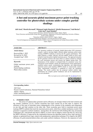 International Journal of Electrical and Computer Engineering (IJECE)
Vol. 13, No. 1, February 2023, pp. 69~84
ISSN: 2088-8708, DOI: 10.11591/ijece.v13i1.pp69-84  69
Journal homepage: http://ijece.iaescore.com
A fast and accurate global maximum power point tracking
controller for photovoltaic systems under complex partial
shadings
Adil Atoui1
, Mostefa Kermadi2
, Mohamed Seghir Boucherit1
, Khelifa Benmansour3
, Said Barkat4
,
Fethi Akel5
, Saad Mekhilef2
1
Process Control Laboratory, National Polytechnic School, Algiers, Algeria
2
Power Electronics and Renewable Energy Research Laboratory, Department of Electrical Engineering, University of Malaya,
Kuala Lumpur, Malaysia
3
Polytechnic Military school, UER ELT, Algiers, Algeria
4
Electrical Engineering Laboratory, Université de M’sila, M’sila, Algeria
5
Unit de Dveloppement des Equipements Solaires (UDES), Centre de Dveloppement des Energies Renouvelables (CDER),
Tipaza, Algeria
Article Info ABSTRACT
Article history:
Received Mar 1, 2022
Revised Jul 18, 2022
Accepted Aug 7, 2022
The operating conditions of partially shaded photovoltaic (PV) generators
created a need to develop highly efficient global maximum power point
tracking (GMPPT) methods to increase the PV system performance. This
paper proposes a simple, efficient, and fast GMPPT based on fuzzy logic
control to reach the point of global maximum power. The approach measures
the PV generator current in the areas where it is almost constant to estimate
the local maximums powers and extracts the highest among them. The
performance of this method is evaluated firstly by simulation versus four
well-known recent methods, namely the hybrid particle swarm optimization,
modified cuckoo search, scrutinization fast algorithm, and shade-tolerant
maximum power point tracking (MPPT) based on current-mode control.
Then, experimental verification is conducted to verify the simulation
findings. The results confirm that the proposed method exhibits high
performance for complex partial irradiances and can be implemented in
low-cost calculators.
Keywords:
Global maximum power point
tracking
Partial shading conditions
Photovoltaic systems
This is an open access article under the CC BY-SA license.
Corresponding Author:
Adil Atoui
Process Control Laboratory, National Polytechnic School
Algiers, Algeria
Email: atouiadil@yahoo.fr
1. INTRODUCTION
The power of a photovoltaic generator and its efficiency are strongly linked to the load variation and
the climatic conditions [1]–[3]. Various researches have been carried out on this topic to improve the
efficiency of this type of renewable source independently of the variation of the irradiance and temperature
on one side and load variation on the other side. These researches gave birth to maximum power point
tracking (MPPT) methods that track the maximum power point, which have yielded satisfactory results if the
generator is exposed to uniform irradiance. Among them, the well-known hill-climbing (HC) [4], incremental
conductance (IC), and perturb and observe (P&O), or newer with an adaptive search step like [5], and in [6],
the MPPT efficiency is improved by the combination between the algorithm based on fuzzy logic and the IC
method, or optimized fuzzy logic control with metaheuristic optimization technique [7] to improve the MPPT
efficiency for grid-connected photovoltaic units under uniform irradiances. However, the expansion of solar
 