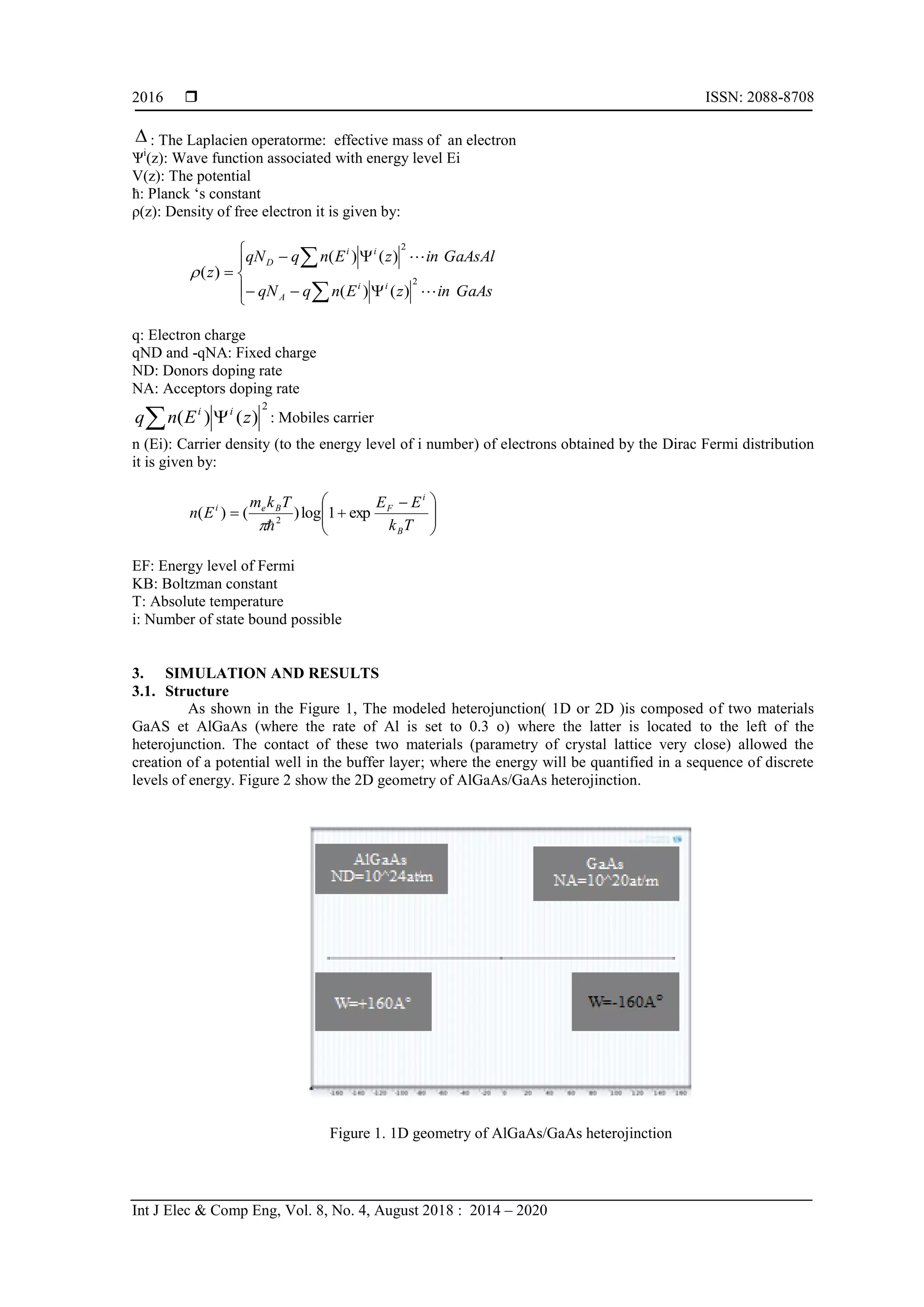  ISSN: 2088-8708
Int J Elec & Comp Eng, Vol. 8, No. 4, August 2018 : 2014 – 2020
2016
 : The Laplacien operatorme: effective mass of an electron
Ѱi
(z): Wave function associated with energy level Ei
V(z): The potential
ћ: l n k „s onst nt
ρ(z): Density of free electron it is given by:










GaAsinzEnqqN
GaAsAlinzEnqqN
z
ii
A
ii
D


2
2
)()(
)()(
)(
q: Electron charge
qND and -qNA: Fixed charge
ND: Donors doping rate
NA: Acceptors doping rate
2
)()( zEnq ii
 : Mobiles carrier
n (Ei): Carrier density (to the energy level of i number) of electrons obtained by the Dirac Fermi distribution
it is given by:





 

Tk
EETkm
En
B
i
FBei
exp1log)()( 2

EF: Energy level of Fermi
KB: Boltzman constant
T: Absolute temperature
i: Number of state bound possible
3. SIMULATION AND RESULTS
3.1. Structure
As shown in the Figure 1, The modeled heterojunction( 1D or 2D )is composed of two materials
GaAS et AlGaAs (where the rate of Al is set to 0.3 o) where the latter is located to the left of the
heterojunction. The contact of these two materials (parametry of crystal lattice very close) allowed the
creation of a potential well in the buffer layer; where the energy will be quantified in a sequence of discrete
levels of energy. Figure 2 show the 2D geometry of AlGaAs/GaAs heterojinction.
Figure 1. 1D geometry of AlGaAs/GaAs heterojinction
 
