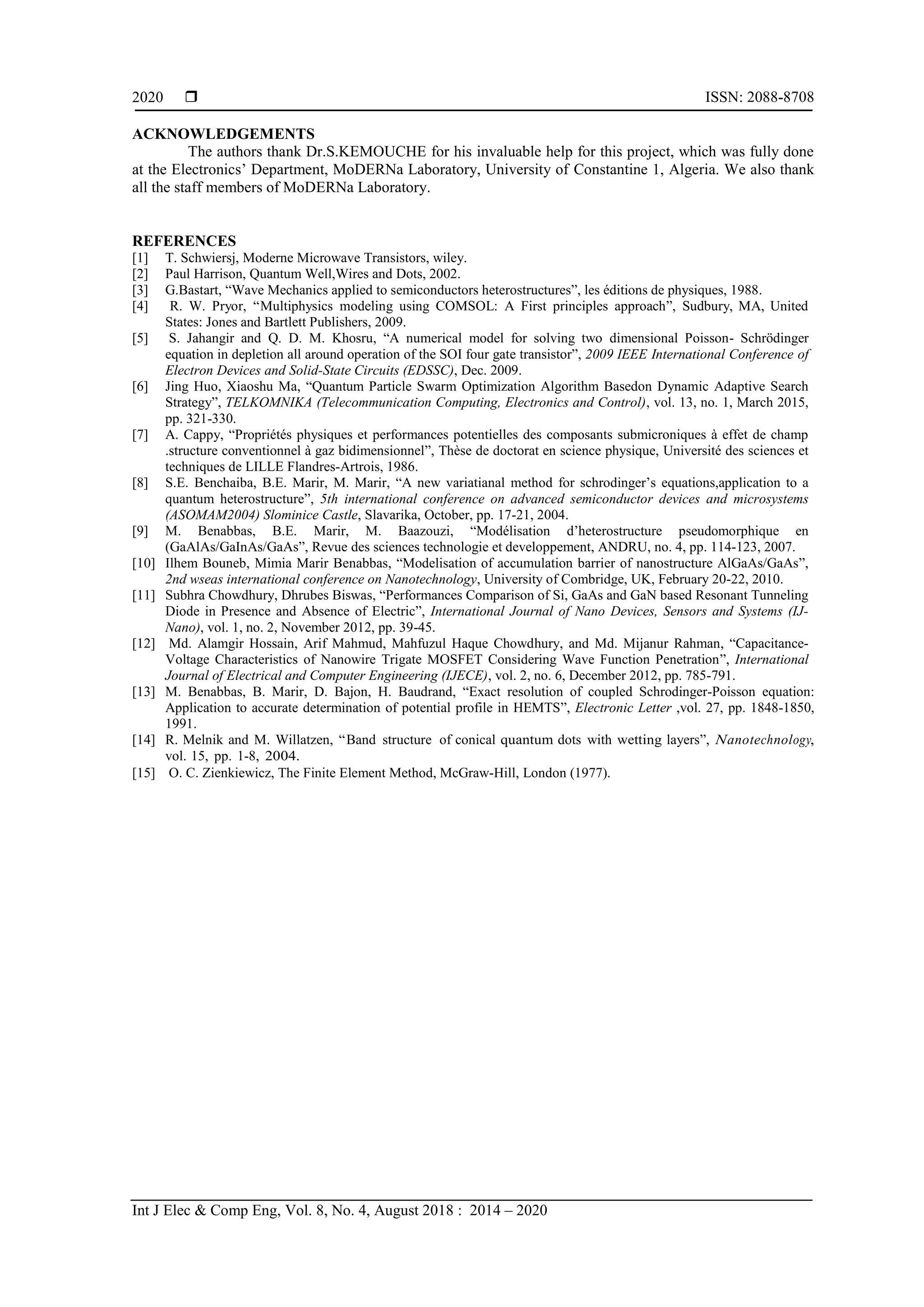  ISSN: 2088-8708
Int J Elec & Comp Eng, Vol. 8, No. 4, August 2018 : 2014 – 2020
2020
ACKNOWLEDGEMENTS
The authors thank Dr.S.KEMOUCHE for his invaluable help for this project, which was fully done
t t El tron s‟ D p rtm nt, MoDERN L bor tory, Un v rs ty of Constantine 1, Algeria. We also thank
all the staff members of MoDERNa Laboratory.
REFERENCES
[1] T. Schwiersj, Moderne Microwave Transistors, wiley.
[2] Paul Harrison, Quantum Well,Wires and Dots, 2002.
[3] G.Bastart, “Wave Mechanics applied to semiconductors heterostructures”, les éditions de physiques, 1988.
[4] R. W. Pryor, “Multiphysics modeling using COMSOL: A First principles approach”, Sudbury, MA, United
States: Jones and Bartlett Publishers, 2009.
[5] S. Jahangir and Q. D. M. Khosru, “A numerical model for solving two dimensional Poisson- Schrödinger
equation in depletion all around operation of the SOI four gate transistor”, 2009 IEEE International Conference of
Electron Devices and Solid-State Circuits (EDSSC), Dec. 2009.
[6] Jing Huo, Xiaoshu Ma, “Quantum Particle Swarm Optimization Algorithm Basedon Dynamic Adaptive Search
Strategy”, TELKOMNIKA (Telecommunication Computing, Electronics and Control), vol. 13, no. 1, March 2015,
pp. 321-330.
[7] A. Cappy, “Propriétés physiques et performances potentielles des composants submicroniques à effet de champ
.structure conventionnel à gaz bidimensionnel”, Thèse de doctorat en science physique, Université des sciences et
techniques de LILLE Flandres-Artrois, 1986.
[8] S.E. Benchaiba, B.E. Marir, M. Marir, “A new variatianal method for s ro n r‟s equations,application to a
quantum heterostructure”, 5th international conference on advanced semiconductor devices and microsystems
(ASOMAM2004) Slominice Castle, Slavarika, October, pp. 17-21, 2004.
[9] M. Benabbas, B.E. Marir, M. Baazouzi, “Mo él s t on ‟ t rostru tur ps u omorphique en
(GaAlAs/GaInAs/GaAs”, Revue des sciences technologie et developpement, ANDRU, no. 4, pp. 114-123, 2007.
[10] Ilhem Bouneb, Mimia Marir Benabbas, “Modelisation of accumulation barrier of nanostructure AlGaAs/GaAs”,
2nd wseas international conference on Nanotechnology, University of Combridge, UK, February 20-22, 2010.
[11] Subhra Chowdhury, Dhrubes Biswas, “Performances Comparison of Si, GaAs and GaN based Resonant Tunneling
Diode in Presence and Absence of Electric”, International Journal of Nano Devices, Sensors and Systems (IJ-
Nano), vol. 1, no. 2, November 2012, pp. 39-45.
[12] Md. Alamgir Hossain, Arif Mahmud, Mahfuzul Haque Chowdhury, and Md. Mijanur Rahman, “Capacitance-
Voltage Characteristics of Nanowire Trigate MOSFET Considering Wave Function Penetration”, International
Journal of Electrical and Computer Engineering (IJECE), vol. 2, no. 6, December 2012, pp. 785-791.
[13] M. Benabbas, B. Marir, D. Bajon, H. Baudrand, “Exact resolution of coupled Schrodinger-Poisson equation:
Application to accurate determination of potential profile in HEMTS”, Electronic Letter ,vol. 27, pp. 1848-1850,
1991.
[14] R. Melnik and M. Willatzen, “Band structure of conical quantum dots with wetting layers”, Nanotechnology,
vol. 15, pp. 1-8, 2004.
[15] O. C. Zienkiewicz, The Finite Element Method, McGraw-Hill, London (1977).
 
