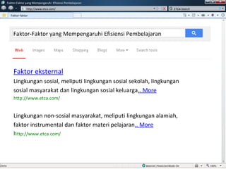 w
w
Faktor-Faktor yang Mempengaruhi Efisiensi Pembelajaran
http://www.etca.com/
Faktor-faktor
ETCA Search
Faktor eksternal
Lingkungan sosial, meliputi lingkungan sosial sekolah, lingkungan
sosial masyarakat dan lingkungan sosial keluarga.. More
http://www.etca.com/
Lingkungan non-sosial masyarakat, meliputi lingkungan alamiah,
faktor instrumental dan faktor materi pelajaran.. More
http://www.etca.com/
Faktor-Faktor yang Mempengaruhi Efisiensi Pembelajaran
 