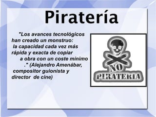 Piratería
"Los avances tecnológicos
han creado un monstruo:
la capacidad cada vez más
rápida y exacta de copiar
a obra con un coste mínimo
." (Alejandro Amenábar,
compositor guionista y
director de cine)
 
