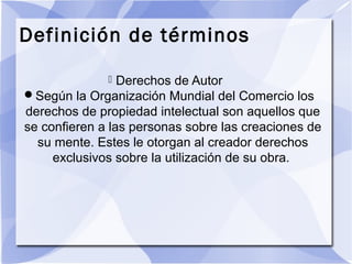 Definición de términos
 Derechos de Autor
Según la Organización Mundial del Comercio los
derechos de propiedad intelectual son aquellos que
se confieren a las personas sobre las creaciones de
su mente. Estes le otorgan al creador derechos
exclusivos sobre la utilización de su obra.
 