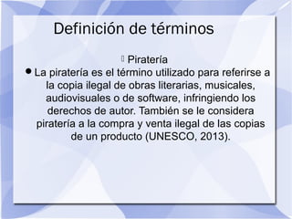 Definición de términos
 Piratería
La piratería es el término utilizado para referirse a
la copia ilegal de obras literarias, musicales,
audiovisuales o de software, infringiendo los
derechos de autor. También se le considera
piratería a la compra y venta ilegal de las copias
de un producto (UNESCO, 2013).
 