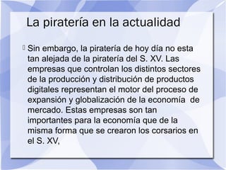 La piratería en la actualidad
 Sin embargo, la piratería de hoy día no esta
tan alejada de la piratería del S. XV. Las
empresas que controlan los distintos sectores
de la producción y distribución de productos
digitales representan el motor del proceso de
expansión y globalización de la economía de
mercado. Estas empresas son tan
importantes para la economía que de la
misma forma que se crearon los corsarios en
el S. XV,
 