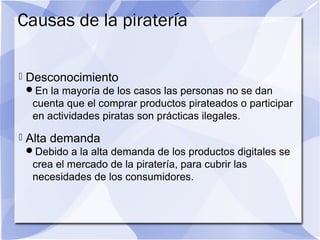 Causas de la piratería
 Desconocimiento
En la mayoría de los casos las personas no se dan
cuenta que el comprar productos pirateados o participar
en actividades piratas son prácticas ilegales.
 Alta demanda
Debido a la alta demanda de los productos digitales se
crea el mercado de la piratería, para cubrir las
necesidades de los consumidores.
 