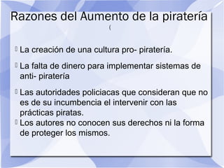 Razones del Aumento de la piratería
(
 La creación de una cultura pro- piratería.
 La falta de dinero para implementar sistemas de
anti- piratería
 Las autoridades policiacas que consideran que no
es de su incumbencia el intervenir con las
prácticas piratas.
 Los autores no conocen sus derechos ni la forma
de proteger los mismos.
 