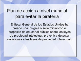 Plan de acción a nivel mundial
para evitar la pirateria
El fiscal General de los Estados Unidos ha
creado una insignia o sello oficial con el
propósito de educar al público sobre las leyes
de propiedad intelectual, prevenir y detectar
violaciones a las leyes de propiedad intelectual.
 