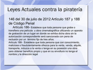 Leyes Actuales contra la piratería
146 del 30 de julio de 2012 Artículo 187 y 188
de Código Penal
Artículo 186- Establece que toda persona que grabe o
transfiera una película u obra cinematográfica utilizando un aparato
de grabación de un lugar en donde se exhiba dicha obra sin la
autorización correspondiente será sancionada con pena de
reclusión por un término fijo de tres años.
Artículo 188- Establece que toda persona que con conocimiento,
maliciosa o fraudulentamente ofrezca para la venta, venda, alquile,
transporte, induzca a la venta o tenga en su posesión una obra
para obtener beneficio propio y que en su envoltura no tenga el
nombre y la dirección legal
 
