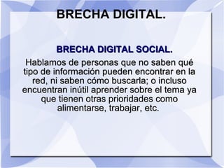 BRECHA DIGITAL.
BRECHA DIGITAL SOCIAL.BRECHA DIGITAL SOCIAL.
Hablamos de personas que no saben quéHablamos de personas que no saben qué
tipo de información pueden encontrar en latipo de información pueden encontrar en la
red, ni saben cómo buscarla; o inclusored, ni saben cómo buscarla; o incluso
encuentran inútil aprender sobre el tema yaencuentran inútil aprender sobre el tema ya
que tienen otras prioridades comoque tienen otras prioridades como
alimentarse, trabajar, etc.alimentarse, trabajar, etc.
 
