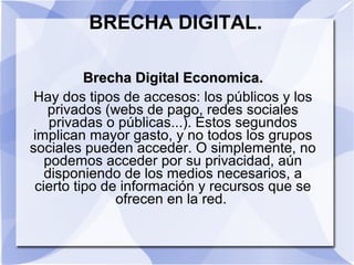 BRECHA DIGITAL.
Brecha Digital Economica.Brecha Digital Economica.
Hay dos tipos de accesos: los públicos y los
privados (webs de pago, redes sociales
privadas o públicas...). Estos segundos
implican mayor gasto, y no todos los grupos
sociales pueden acceder. O simplemente, no
podemos acceder por su privacidad, aún
disponiendo de los medios necesarios, a
cierto tipo de información y recursos que se
ofrecen en la red.
 