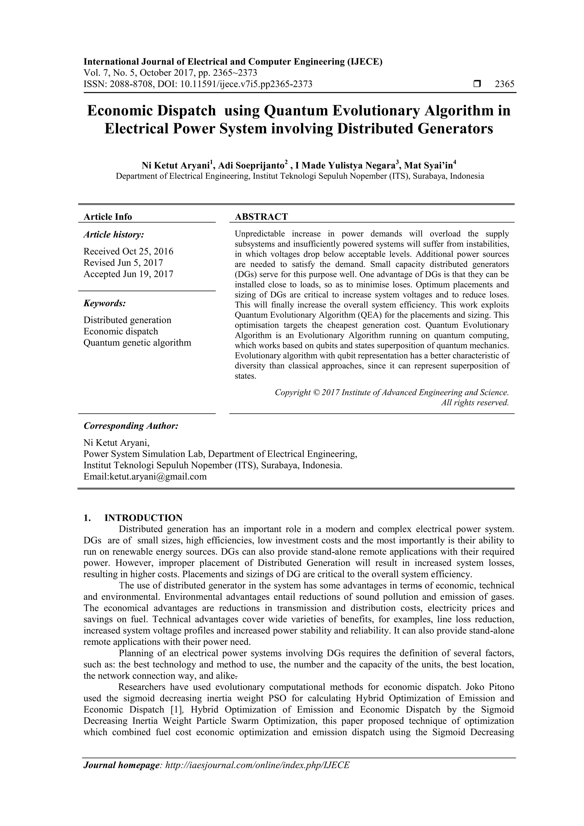 International Journal of Electrical and Computer Engineering (IJECE) Vol. 7, No. 5, October 2017, pp. 2365~2373 ISSN: 2088-8708, DOI: 10.11591/ijece.v7i5.pp2365-2373  2365 Journal homepage: http://iaesjournal.com/online/index.php/IJECE Economic Dispatch using Quantum Evolutionary Algorithm in Electrical Power System involving Distributed Generators Ni Ketut Aryani1 , Adi Soeprijanto2 , I Made Yulistya Negara3 , Mat Syai’in4 Department of Electrical Engineering, Institut Teknologi Sepuluh Nopember (ITS), Surabaya, Indonesia Article Info ABSTRACT Article history: Received Oct 25, 2016 Revised Jun 5, 2017 Accepted Jun 19, 2017 Unpredictable increase in power demands will overload the supply subsystems and insufficiently powered systems will suffer from instabilities, in which voltages drop below acceptable levels. Additional power sources are needed to satisfy the demand. Small capacity distributed generators (DGs) serve for this purpose well. One advantage of DGs is that they can be installed close to loads, so as to minimise loses. Optimum placements and sizing of DGs are critical to increase system voltages and to reduce loses. This will finally increase the overall system efficiency. This work exploits Quantum Evolutionary Algorithm (QEA) for the placements and sizing. This optimisation targets the cheapest generation cost. Quantum Evolutionary Algorithm is an Evolutionary Algorithm running on quantum computing, which works based on qubits and states superposition of quantum mechanics. Evolutionary algorithm with qubit representation has a better characteristic of diversity than classical approaches, since it can represent superposition of states. Keywords: Distributed generation Economic dispatch Quantum genetic algorithm Copyright © 2017 Institute of Advanced Engineering and Science. All rights reserved. Corresponding Author: Ni Ketut Aryani, Power System Simulation Lab, Department of Electrical Engineering, Institut Teknologi Sepuluh Nopember (ITS), Surabaya, Indonesia. Email:ketut.aryani@gmail.com 1. INTRODUCTION Distributed generation has an important role in a modern and complex electrical power system. DGs are of small sizes, high efficiencies, low investment costs and the most importantly is their ability to run on renewable energy sources. DGs can also provide stand-alone remote applications with their required power. However, improper placement of Distributed Generation will result in increased system losses, resulting in higher costs. Placements and sizings of DG are critical to the overall system efficiency. The use of distributed generator in the system has some advantages in terms of economic, technical and environmental. Environmental advantages entail reductions of sound pollution and emission of gases. The economical advantages are reductions in transmission and distribution costs, electricity prices and savings on fuel. Technical advantages cover wide varieties of benefits, for examples, line loss reduction, increased system voltage profiles and increased power stability and reliability. It can also provide stand-alone remote applications with their power need. Planning of an electrical power systems involving DGs requires the definition of several factors, such as: the best technology and method to use, the number and the capacity of the units, the best location, the network connection way, and alike. Researchers have used evolutionary computational methods for economic dispatch. Joko Pitono used the sigmoid decreasing inertia weight PSO for calculating Hybrid Optimization of Emission and Economic Dispatch [1], Hybrid Optimization of Emission and Economic Dispatch by the Sigmoid Decreasing Inertia Weight Particle Swarm Optimization, this paper proposed technique of optimization which combined fuel cost economic optimization and emission dispatch using the Sigmoid Decreasing 