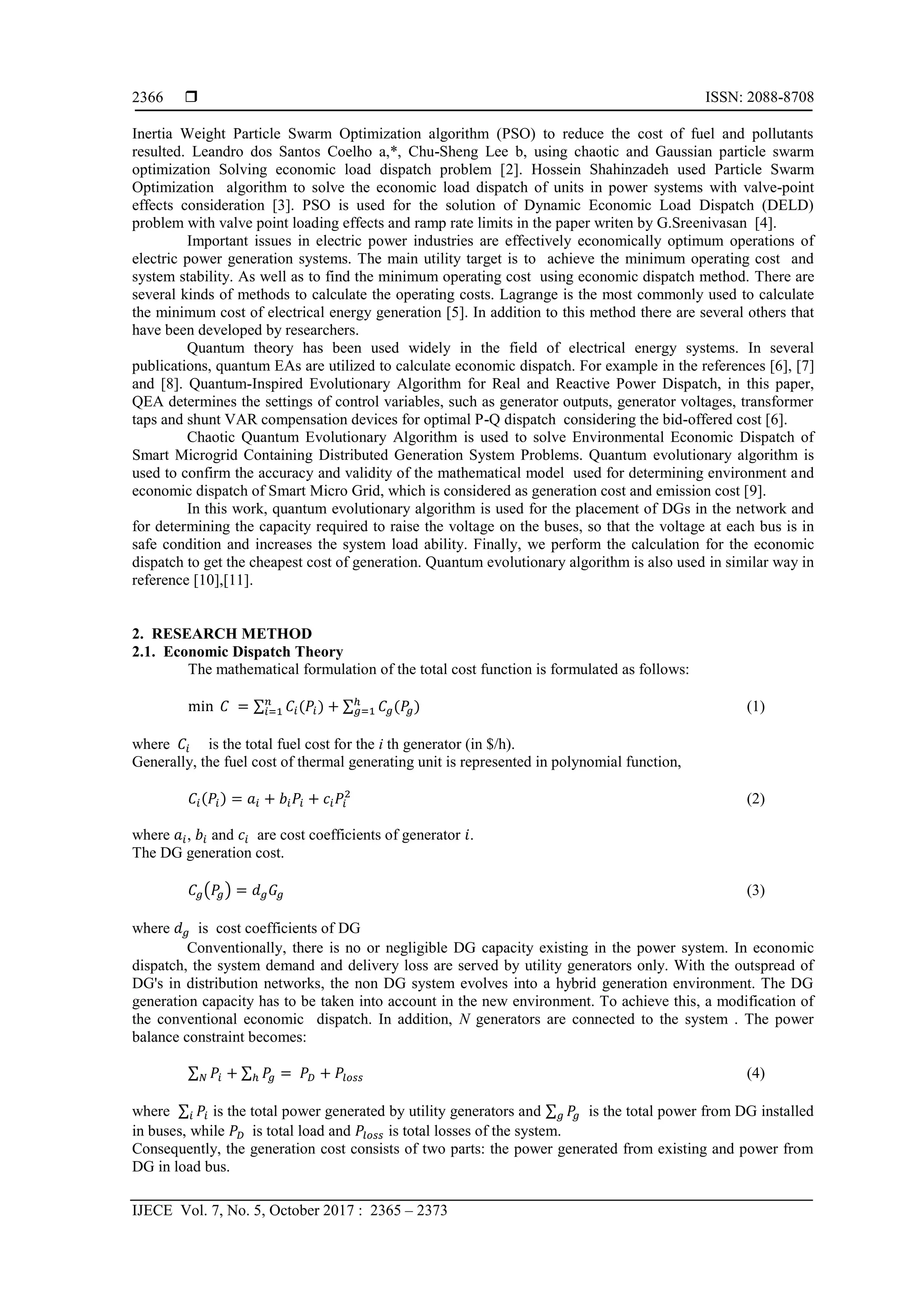  ISSN: 2088-8708 IJECE Vol. 7, No. 5, October 2017 : 2365 – 2373 2366 Inertia Weight Particle Swarm Optimization algorithm (PSO) to reduce the cost of fuel and pollutants resulted. Leandro dos Santos Coelho a,*, Chu-Sheng Lee b, using chaotic and Gaussian particle swarm optimization Solving economic load dispatch problem [2]. Hossein Shahinzadeh used Particle Swarm Optimization algorithm to solve the economic load dispatch of units in power systems with valve-point effects consideration [3]. PSO is used for the solution of Dynamic Economic Load Dispatch (DELD) problem with valve point loading effects and ramp rate limits in the paper writen by G.Sreenivasan [4]. Important issues in electric power industries are effectively economically optimum operations of electric power generation systems. The main utility target is to achieve the minimum operating cost and system stability. As well as to find the minimum operating cost using economic dispatch method. There are several kinds of methods to calculate the operating costs. Lagrange is the most commonly used to calculate the minimum cost of electrical energy generation [5]. In addition to this method there are several others that have been developed by researchers. Quantum theory has been used widely in the field of electrical energy systems. In several publications, quantum EAs are utilized to calculate economic dispatch. For example in the references [6], [7] and [8]. Quantum-Inspired Evolutionary Algorithm for Real and Reactive Power Dispatch, in this paper, QEA determines the settings of control variables, such as generator outputs, generator voltages, transformer taps and shunt VAR compensation devices for optimal P-Q dispatch considering the bid-offered cost [6]. Chaotic Quantum Evolutionary Algorithm is used to solve Environmental Economic Dispatch of Smart Microgrid Containing Distributed Generation System Problems. Quantum evolutionary algorithm is used to confirm the accuracy and validity of the mathematical model used for determining environment and economic dispatch of Smart Micro Grid, which is considered as generation cost and emission cost [9]. In this work, quantum evolutionary algorithm is used for the placement of DGs in the network and for determining the capacity required to raise the voltage on the buses, so that the voltage at each bus is in safe condition and increases the system load ability. Finally, we perform the calculation for the economic dispatch to get the cheapest cost of generation. Quantum evolutionary algorithm is also used in similar way in reference [10],[11]. 2. RESEARCH METHOD 2.1. Economic Dispatch Theory The mathematical formulation of the total cost function is formulated as follows: min 𝐶 = ∑ 𝐶𝑖(𝑃𝑖)𝑛 𝑖=1 + ∑ 𝐶𝑔(𝑃𝑔)ℎ 𝑔=1 (1) where 𝐶𝑖 is the total fuel cost for the i th generator (in $/h). Generally, the fuel cost of thermal generating unit is represented in polynomial function, 𝐶𝑖(𝑃𝑖) = 𝑎𝑖 + 𝑏𝑖 𝑃𝑖 + 𝑐𝑖 𝑃𝑖 2 (2) where 𝑎𝑖, 𝑏𝑖 and 𝑐𝑖 are cost coefficients of generator 𝑖. The DG generation cost. 𝐶𝑔(𝑃𝑔) = 𝑑 𝑔 𝐺𝑔 (3) where 𝑑 𝑔 is cost coefficients of DG Conventionally, there is no or negligible DG capacity existing in the power system. In economic dispatch, the system demand and delivery loss are served by utility generators only. With the outspread of DG's in distribution networks, the non DG system evolves into a hybrid generation environment. The DG generation capacity has to be taken into account in the new environment. To achieve this, a modification of the conventional economic dispatch. In addition, N generators are connected to the system . The power balance constraint becomes: ∑ 𝑃𝑖𝑁 + ∑ 𝑃𝑔ℎ = 𝑃𝐷 + 𝑃𝑙𝑜𝑠𝑠 (4) where ∑ 𝑃𝑖𝑖 is the total power generated by utility generators and ∑ 𝑃𝑔𝑔 is the total power from DG installed in buses, while 𝑃𝐷 is total load and 𝑃𝑙𝑜𝑠𝑠 is total losses of the system. Consequently, the generation cost consists of two parts: the power generated from existing and power from DG in load bus. 