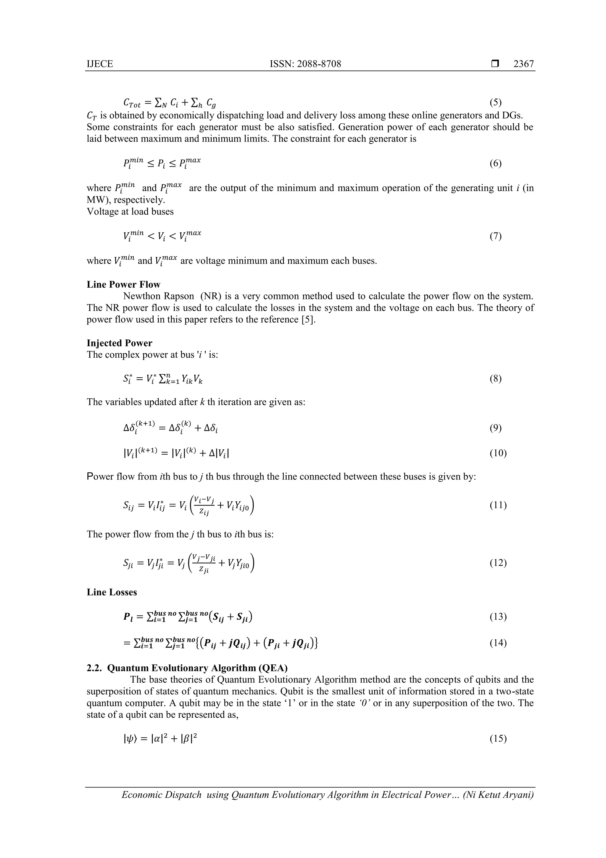 IJECE ISSN: 2088-8708  Economic Dispatch using Quantum Evolutionary Algorithm in Electrical Power… (Ni Ketut Aryani) 2367 𝐶 𝑇𝑜𝑡 = ∑ 𝐶𝑖 + ∑ 𝐶𝑔ℎ𝑁 (5) 𝐶 𝑇 is obtained by economically dispatching load and delivery loss among these online generators and DGs. Some constraints for each generator must be also satisfied. Generation power of each generator should be laid between maximum and minimum limits. The constraint for each generator is 𝑃𝑖 𝑚𝑖𝑛 ≤ 𝑃𝑖 ≤ 𝑃𝑖 𝑚𝑎𝑥 (6) where 𝑃𝑖 𝑚𝑖𝑛 and 𝑃𝑖 𝑚𝑎𝑥 are the output of the minimum and maximum operation of the generating unit i (in MW), respectively. Voltage at load buses 𝑉𝑖 𝑚𝑖𝑛 < 𝑉𝑖 < 𝑉𝑖 𝑚𝑎𝑥 (7) where 𝑉𝑖 𝑚𝑖𝑛 and 𝑉𝑖 𝑚𝑎𝑥 are voltage minimum and maximum each buses. Line Power Flow Newthon Rapson (NR) is a very common method used to calculate the power flow on the system. The NR power flow is used to calculate the losses in the system and the voltage on each bus. The theory of power flow used in this paper refers to the reference [5]. Injected Power The complex power at bus 'i ' is: 𝑆𝑖 ∗ = 𝑉𝑖 ∗ ∑ 𝑌𝑖𝑘 𝑉𝑘 𝑛 𝑘=1 (8) The variables updated after k th iteration are given as: ∆𝛿𝑖 (𝑘+1) = ∆𝛿𝑖 (𝑘) + ∆𝛿𝑖 (9) |𝑉𝑖|(𝑘+1) = |𝑉𝑖|(𝑘) + ∆|𝑉𝑖| (10) Power flow from ith bus to j th bus through the line connected between these buses is given by: 𝑆𝑖𝑗 = 𝑉𝑖 𝐼𝑖𝑗 ∗ = 𝑉𝑖 ( 𝑉 𝑖−𝑉 𝑗 𝑍 𝑖𝑗 + 𝑉𝑖 𝑌𝑖𝑗0) (11) The power flow from the j th bus to ith bus is: 𝑆𝑗𝑖 = 𝑉𝑗 𝐼𝑗𝑖 ∗ = 𝑉𝑗 ( 𝑉 𝑗−𝑉 𝑗𝑖 𝑍 𝑗𝑖 + 𝑉𝑗 𝑌𝑗𝑖0) (12) Line Losses 𝑷𝒍 = ∑ ∑ (𝑺𝒊𝒋 + 𝑺𝒋𝒊)𝒃𝒖𝒔 𝒏𝒐 𝒋=𝟏 𝒃𝒖𝒔 𝒏𝒐 𝒊=𝟏 (13) = ∑ ∑ {(𝑷𝒊𝒋 + 𝒋𝑸𝒊𝒋) + (𝑷𝒋𝒊 + 𝒋𝑸𝒋𝒊)}𝒃𝒖𝒔 𝒏𝒐 𝒋=𝟏 𝒃𝒖𝒔 𝒏𝒐 𝒊=𝟏 (14) 2.2. Quantum Evolutionary Algorithm (QEA) The base theories of Quantum Evolutionary Algorithm method are the concepts of qubits and the superposition of states of quantum mechanics. Qubit is the smallest unit of information stored in a two-state quantum computer. A qubit may be in the state ‘1’ or in the state ‘0’ or in any superposition of the two. The state of a qubit can be represented as, |𝜓〉 = |𝛼|2 + |𝛽|2 (15) 