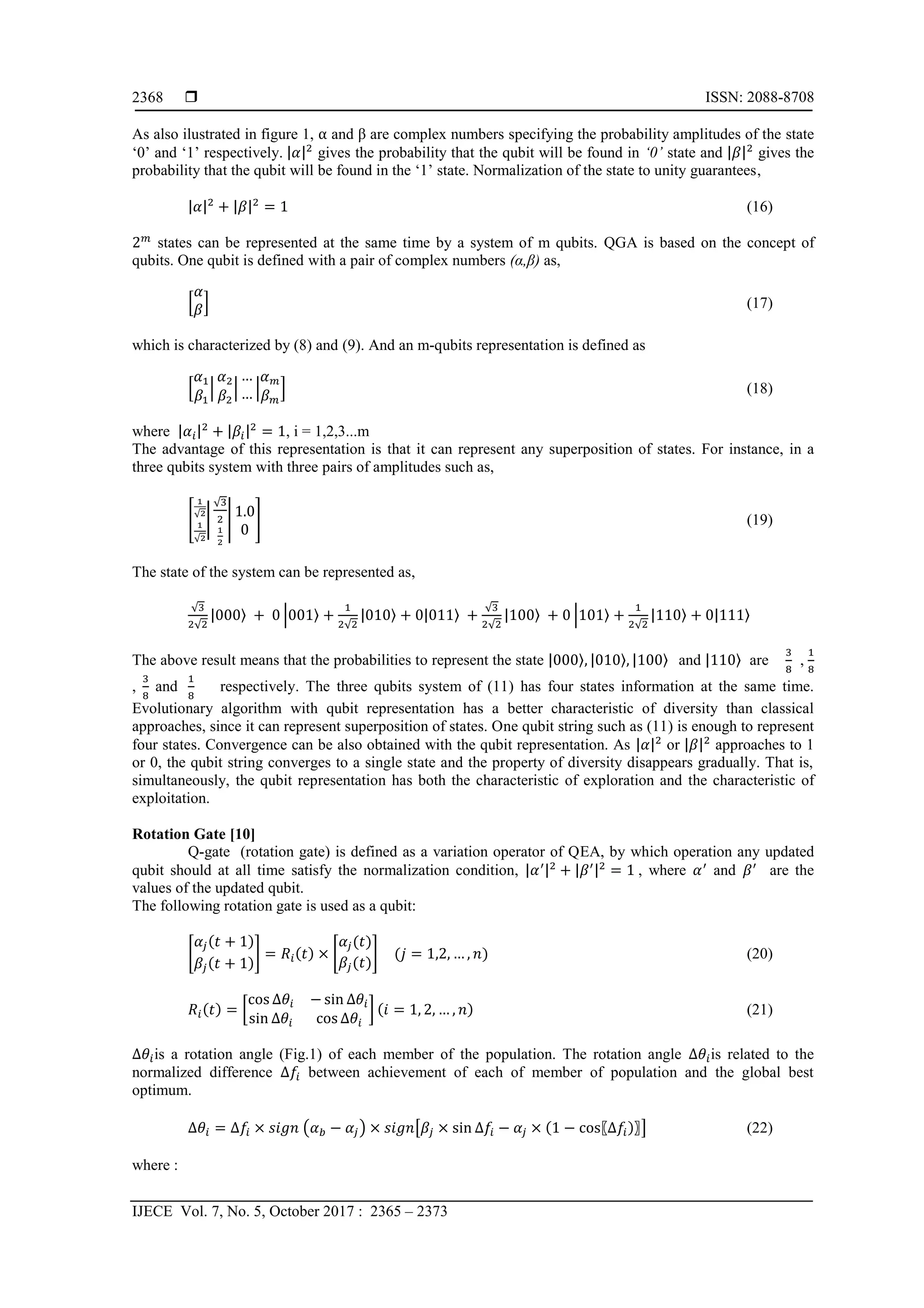  ISSN: 2088-8708 IJECE Vol. 7, No. 5, October 2017 : 2365 – 2373 2368 As also ilustrated in figure 1, α and β are complex numbers specifying the probability amplitudes of the state ‘0’ and ‘1’ respectively. |𝛼|2 gives the probability that the qubit will be found in ‘0’ state and |𝛽|2 gives the probability that the qubit will be found in the ‘1’ state. Normalization of the state to unity guarantees, |𝛼|2 + |𝛽|2 = 1 (16) 2 𝑚 states can be represented at the same time by a system of m qubits. QGA is based on the concept of qubits. One qubit is defined with a pair of complex numbers (α,β) as, [ 𝛼 𝛽] (17) which is characterized by (8) and (9). And an m-qubits representation is defined as [ 𝛼1 𝛽1 | 𝛼2 𝛽2 | … … | 𝛼 𝑚 𝛽 𝑚 ] (18) where |𝛼𝑖|2 + |𝛽𝑖|2 = 1, i = 1,2,3...m The advantage of this representation is that it can represent any superposition of states. For instance, in a three qubits system with three pairs of amplitudes such as, [ 1 √2 1 √2 | √3 2 1 2 | 1.0 0 ] (19) The state of the system can be represented as, √3 2√2 |000〉 + 0 |001〉 + 1 2√2 |010〉 + 0|011〉 + √3 2√2 |100〉 + 0 |101〉 + 1 2√2 |110〉 + 0|111〉 The above result means that the probabilities to represent the state |000〉, |010〉, |100〉 and |110〉 are 3 8 , 1 8 , 3 8 and 1 8 respectively. The three qubits system of (11) has four states information at the same time. Evolutionary algorithm with qubit representation has a better characteristic of diversity than classical approaches, since it can represent superposition of states. One qubit string such as (11) is enough to represent four states. Convergence can be also obtained with the qubit representation. As |𝛼|2 or |𝛽|2 approaches to 1 or 0, the qubit string converges to a single state and the property of diversity disappears gradually. That is, simultaneously, the qubit representation has both the characteristic of exploration and the characteristic of exploitation. Rotation Gate [10] Q-gate (rotation gate) is defined as a variation operator of QEA, by which operation any updated qubit should at all time satisfy the normalization condition, |𝛼′|2 + |𝛽′|2 = 1 , where 𝛼′ and 𝛽′ are the values of the updated qubit. The following rotation gate is used as a qubit: [ 𝛼𝑗(𝑡 + 1) 𝛽𝑗(𝑡 + 1) ] = 𝑅𝑖(𝑡) × [ 𝛼𝑗(𝑡) 𝛽𝑗(𝑡) ] (𝑗 = 1,2, … , 𝑛) (20) 𝑅𝑖(𝑡) = [ cos ∆𝜃𝑖 − sin ∆𝜃𝑖 sin ∆𝜃𝑖 cos ∆𝜃𝑖 ] (𝑖 = 1, 2, … , 𝑛) (21) ∆𝜃𝑖is a rotation angle (Fig.1) of each member of the population. The rotation angle ∆𝜃𝑖is related to the normalized difference ∆𝑓𝑖 between achievement of each of member of population and the global best optimum. ∆𝜃𝑖 = ∆𝑓𝑖 × 𝑠𝑖𝑔𝑛 (𝛼 𝑏 − 𝛼𝑗) × 𝑠𝑖𝑔𝑛[𝛽𝑗 × sin ∆𝑓𝑖 − 𝛼𝑗 × (1 − cos〖∆𝑓𝑖)〗] (22) where : 