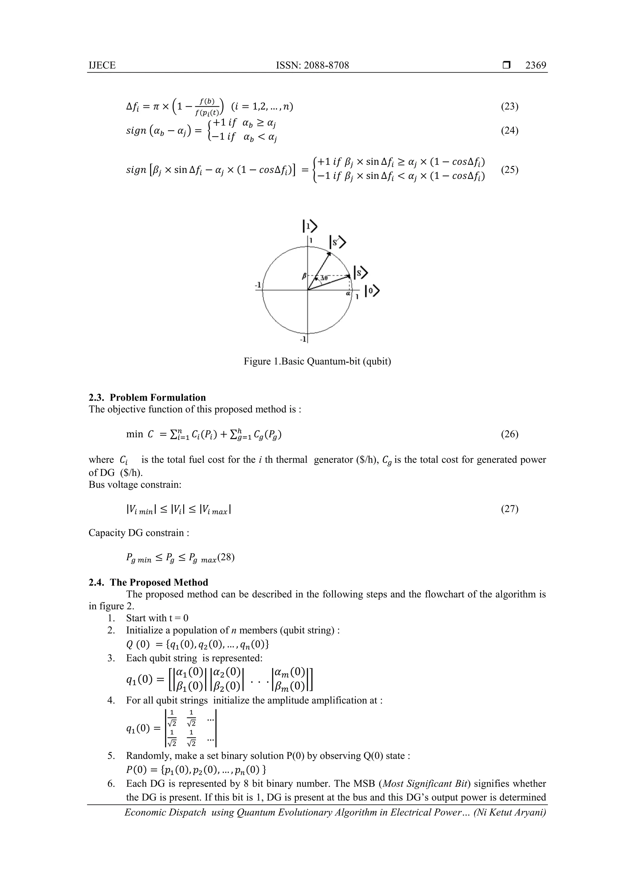 IJECE ISSN: 2088-8708  Economic Dispatch using Quantum Evolutionary Algorithm in Electrical Power… (Ni Ketut Aryani) 2369 ∆𝑓𝑖 = 𝜋 × (1 − 𝑓(𝑏) 𝑓(𝑝 𝑖(𝑡) ) (𝑖 = 1,2, … , 𝑛) (23) 𝑠𝑖𝑔𝑛 (𝛼 𝑏 − 𝛼𝑗) = { +1 𝑖𝑓 𝛼 𝑏 ≥ 𝛼𝑗 −1 𝑖𝑓 𝛼 𝑏 < 𝛼𝑗 (24) 𝑠𝑖𝑔𝑛 [𝛽𝑗 × sin ∆𝑓𝑖 − 𝛼𝑗 × (1 − 𝑐𝑜𝑠∆𝑓𝑖)] = { +1 𝑖𝑓 𝛽𝑗 × sin ∆𝑓𝑖 ≥ 𝛼𝑗 × (1 − 𝑐𝑜𝑠∆𝑓𝑖) −1 𝑖𝑓 𝛽𝑗 × sin ∆𝑓𝑖 < 𝛼𝑗 × (1 − 𝑐𝑜𝑠∆𝑓𝑖) (25) Figure 1.Basic Quantum-bit (qubit) 2.3. Problem Formulation The objective function of this proposed method is : min 𝐶 = ∑ 𝐶𝑖(𝑃𝑖)𝑛 𝑖=1 + ∑ 𝐶𝑔(𝑃𝑔)ℎ 𝑔=1 (26) where 𝐶𝑖 is the total fuel cost for the i th thermal generator ($/h), 𝐶𝑔 is the total cost for generated power of DG ($/h). Bus voltage constrain: |𝑉𝑖 𝑚𝑖𝑛| ≤ |𝑉𝑖| ≤ |𝑉𝑖 𝑚𝑎𝑥| (27) Capacity DG constrain : 𝑃𝑔 𝑚𝑖𝑛 ≤ 𝑃𝑔 ≤ 𝑃𝑔 𝑚𝑎𝑥(28) 2.4. The Proposed Method The proposed method can be described in the following steps and the flowchart of the algorithm is in figure 2. 1. Start with t = 0 2. Initialize a population of n members (qubit string) : 𝑄 (0) = {𝑞1(0), 𝑞2(0), … , 𝑞 𝑛(0)} 3. Each qubit string is represented: 𝑞1(0) = [| 𝛼1(0) 𝛽1(0) | | 𝛼2(0) 𝛽2(0) | . . . | 𝛼 𝑚(0) 𝛽 𝑚(0) |] 4. For all qubit strings initialize the amplitude amplification at : 𝑞1(0) = | 1 √2 1 √2 … 1 √2 1 √2 … | 5. Randomly, make a set binary solution P(0) by observing Q(0) state : 𝑃(0) = {𝑝1(0), 𝑝2(0), … , 𝑝 𝑛(0) } 6. Each DG is represented by 8 bit binary number. The MSB (Most Significant Bit) signifies whether the DG is present. If this bit is 1, DG is present at the bus and this DG’s output power is determined 