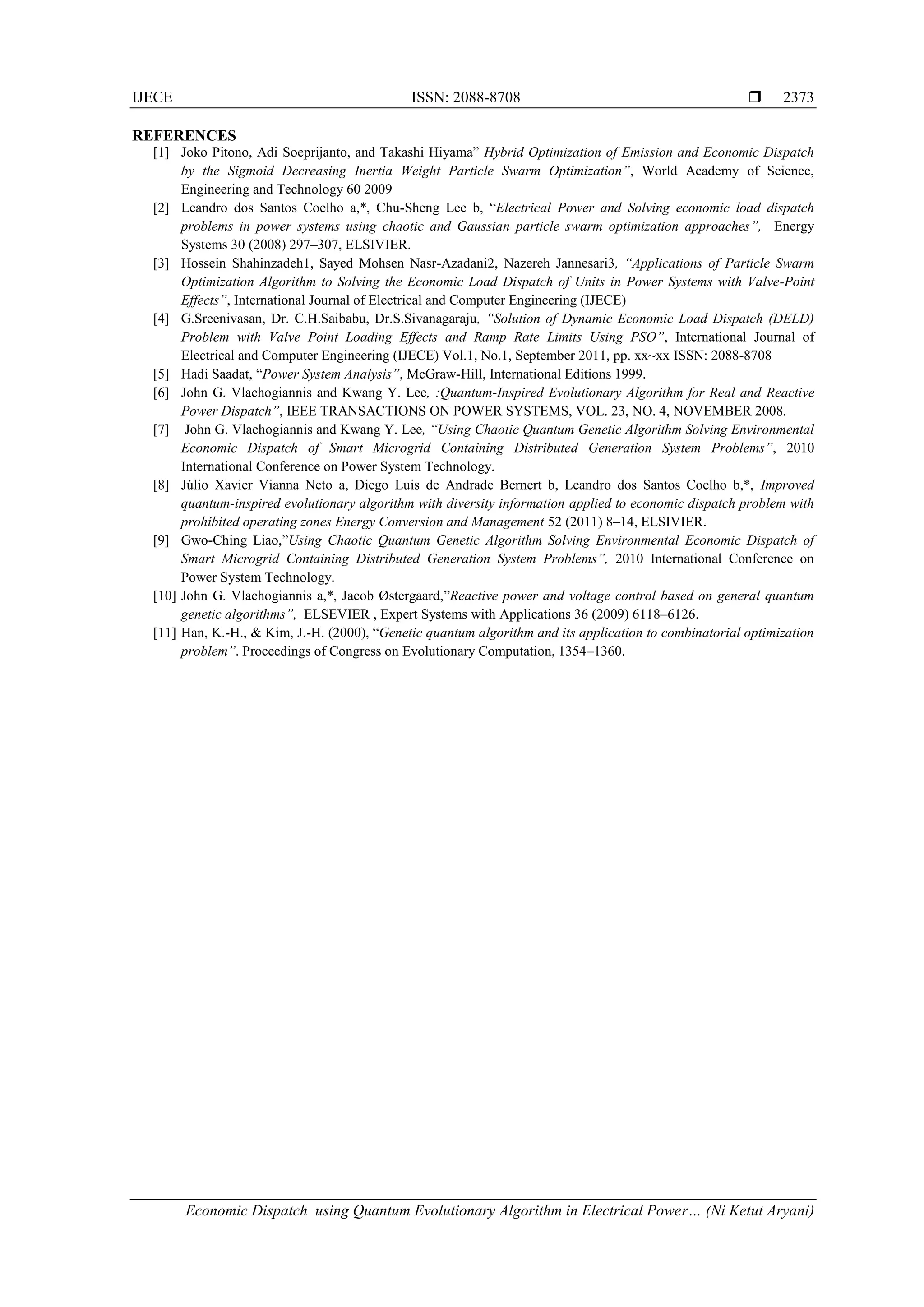 IJECE ISSN: 2088-8708  Economic Dispatch using Quantum Evolutionary Algorithm in Electrical Power… (Ni Ketut Aryani) 2373 REFERENCES [1] Joko Pitono, Adi Soeprijanto, and Takashi Hiyama” Hybrid Optimization of Emission and Economic Dispatch by the Sigmoid Decreasing Inertia Weight Particle Swarm Optimization”, World Academy of Science, Engineering and Technology 60 2009 [2] Leandro dos Santos Coelho a,*, Chu-Sheng Lee b, “Electrical Power and Solving economic load dispatch problems in power systems using chaotic and Gaussian particle swarm optimization approaches”, Energy Systems 30 (2008) 297–307, ELSIVIER. [3] Hossein Shahinzadeh1, Sayed Mohsen Nasr-Azadani2, Nazereh Jannesari3, “Applications of Particle Swarm Optimization Algorithm to Solving the Economic Load Dispatch of Units in Power Systems with Valve-Point Effects”, International Journal of Electrical and Computer Engineering (IJECE) [4] G.Sreenivasan, Dr. C.H.Saibabu, Dr.S.Sivanagaraju, “Solution of Dynamic Economic Load Dispatch (DELD) Problem with Valve Point Loading Effects and Ramp Rate Limits Using PSO”, International Journal of Electrical and Computer Engineering (IJECE) Vol.1, No.1, September 2011, pp. xx~xx ISSN: 2088-8708 [5] Hadi Saadat, “Power System Analysis”, McGraw-Hill, International Editions 1999. [6] John G. Vlachogiannis and Kwang Y. Lee, :Quantum-Inspired Evolutionary Algorithm for Real and Reactive Power Dispatch”, IEEE TRANSACTIONS ON POWER SYSTEMS, VOL. 23, NO. 4, NOVEMBER 2008. [7] John G. Vlachogiannis and Kwang Y. Lee, “Using Chaotic Quantum Genetic Algorithm Solving Environmental Economic Dispatch of Smart Microgrid Containing Distributed Generation System Problems”, 2010 International Conference on Power System Technology. [8] Júlio Xavier Vianna Neto a, Diego Luis de Andrade Bernert b, Leandro dos Santos Coelho b,*, Improved quantum-inspired evolutionary algorithm with diversity information applied to economic dispatch problem with prohibited operating zones Energy Conversion and Management 52 (2011) 8–14, ELSIVIER. [9] Gwo-Ching Liao,”Using Chaotic Quantum Genetic Algorithm Solving Environmental Economic Dispatch of Smart Microgrid Containing Distributed Generation System Problems”, 2010 International Conference on Power System Technology. [10] John G. Vlachogiannis a,*, Jacob Østergaard,”Reactive power and voltage control based on general quantum genetic algorithms”, ELSEVIER , Expert Systems with Applications 36 (2009) 6118–6126. [11] Han, K.-H., & Kim, J.-H. (2000), “Genetic quantum algorithm and its application to combinatorial optimization problem”. Proceedings of Congress on Evolutionary Computation, 1354–1360. 