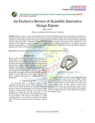 ISSN 2394-3777 (Print)
ISSN 2394-3785 (Online)
Available online at www.ijartet.com
International Journal of Advanced Research Trends in Engineering and Technology (IJARTET)
Vol. 9, Issue 6, June 2022
All Rights Reserved © 2022 IJARTET 8
An Exclusive Review of Scientific Innovative
Design Patents
Christo Ananth1
1
Professor, Samarkand State University, Uzbekistan
Abstract: Patents of today’s world are the significant tool of Faculty Members, Researchers, Industrialists and Students in
the Education Field. They can easily protect our invention. If they are original and they meet the specifications of the patent
authority of corresponding country, then a grant is given with a Patent number (should not be confused with the application
number). They can protect a trademark, design, process or may be a product even based on how original it is, how
practically it can apply in a society or country, how suitable it is in its corresponding field, how we utilise in real time-
practical scenario and so on. A Patent can be Design Patent, Standard Patent, Utility Patent or Innovation Patent. Generally
speaking, an invention can be protected upto 20 years.
Keywords: Design Patent; Innovation Patent; Standard Patent; Trade Mark; Utility Patent
I. INTRODUCTION
Based on the exclusive novel feature in design of its
functionalities of an item or thing, a Design Patent is
granted. They have nothing to do with utility of its features
but rather marks the specialty of the design and therefore the
design patent is given grant for a product or an idea. Visual
Qualities matter the most when a decision regarding grant is
reached. It provides authentication to the brand by helping in
preventing others from making a profit of your original
design. IPR is protected by Design Patent. The Design of the
Product is an evitable part of your brand that even your
fellow companies can impact by stealing useful part of
information.
II. LITERATURE REVIEW
[1] discussed about a disclosure which is made
regarding a driving alert system which is designed in the
form of a neck cushion which has the capability to sense the
posture of the drivers neck position so as to identify whether
the driver is alert and if he is dozing of. The system is made
intelligent to obtain data from the movement so as to
produce triggers to alert the user and to keep him/her awake
to avoid accidents. The system is also linked to a mobile
computing device so as to provide a report of the analysis
done. The drivers location can also be tracked using the
same.
Fig.1. Neck Cushion Based Alert System
[2] discussed about a disclosure which is made regarding
a gear blocking gear cover for the four wheeler vehicle
where the protective cover has been with touch sensors and
biometric sensors. Here in case of theft even if the car is
started without a key the gear system is locked using
biometric locks which can read the palm of the user to
unlock the gear system thus protecting the vehicle against
any form of theft. This device can be attached to any type of
four wheeler vehicle.
 