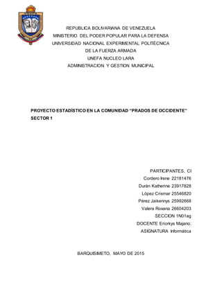 REPUBLICA BOLIVARIANA DE VENEZUELA
MINISTERIO DEL PODER POPULAR PARA LA DEFENSA
UNIVERSIDAD NACIONAL EXPERIMENTAL POLITÉCNICA
DE LA FUERZA ARMADA
UNEFA NUCLEO LARA
ADMINISTRACION Y GESTION MUNICIPAL
PROYECTO ESTADÍSTICO EN LA COMUNIDAD “PRADOS DE OCCIDENTE”
SECTOR 1
PARTICIPANTES, CI
Cordero Irene 22181476
Durán Katherine 23917828
López Crismar 25546820
Pérez Jaikennys 25992668
Valera Roxana 26604203
SECCION 1N01ag
DOCENTE Eriorkys Majano.
ASIGNATURA Informática
BARQUISIMETO, MAYO DE 2015
 