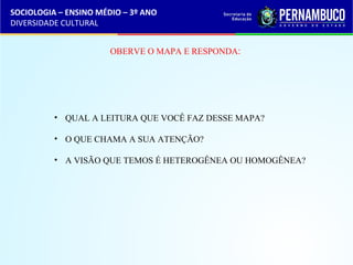 SOCIOLOGIA – ENSINO MÉDIO – 3º ANO 
DIVERSIDADE CULTURAL 
OBERVE O MAPA E RESPONDA: 
• QUAL A LEITURA QUE VOCÊ FAZ DESSE MAPA? 
• O QUE CHAMA A SUA ATENÇÃO? 
• A VISÃO QUE TEMOS É HETEROGÊNEA OU HOMOGÊNEA? 
 
