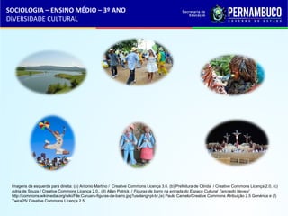 SOCIOLOGIA – ENSINO MÉDIO – 3º ANO 
DIVERSIDADE CULTURAL 
Imagens da esquerda para direita: (a) Antonio Martino / Creative Commons Licença 3.0. (b) Prefeitura de Olinda / Creative Commons Licença 2.0, (c) 
Ádria de Souza / Creative Commons Licença 2.0., (d) Allan Patrick / Figuras de barro na entrada do Espaço Cultural Tancredo Neves/ 
http://commons.wikimedia.org/wiki/File:Caruaru-figuras-de-barro.jpg?uselang=pt-br,(e) Paulo Camelo/Creative Commons Atribuição 2.5 Genérica e (f) 
Twice25/ Creative Commons Licença 2.5 
 