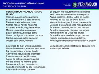 SOCIOLOGIA – ENSINO MÉDIO – 3º ANO 
DIVERSIDADE CULTURAL 
PERNAMBUCO FALANDO PARA O 
MUNDO 
Pitomba, preaca, pife e pandeiro 
Esse é o encontro, é essa emoção 
Rainhas e reis, reisado e rojão 
Negros nagôs, navios negreiros 
Ascenso, arrecife, angolas-arteiros 
Maraca, mascates e maracatu 
Baião, berimbau, batuque bantu 
Usina, umbigada, umburana, umbuzal 
Capiba, calunga, calor, carnaval 
Oxossi, obá, oxum, olodum 
Sou braço de mar, um rio caudaloso 
No sertão sou seco, na mata estourado 
Eu, nos arrecifes, um mar furado 
A cova dos rios, salgado e formoso 
E nesse meu céu azul luminoso 
Ao sul de estrelas cruzeiro avistei 
Por ele à noite no mar me guiei 
Eu sou paranã, sou paranabuco 
Falando pro mundo eu sou Pernambuco 
A ler meu Brasil aqui comecei 
Se alguém me escutar tinindo a garganta 
Verá que meu canto desvenda segredos 
Acaba mistérios, destrói todos os medos 
Herdeiro da voz sou de Dona Santa 
Meu canto é sangue, é pedra que encanta 
Desterra o tesouro no chão mais profundo 
Eu sou um cantante, eu sou vira mundo 
Se estou azougado, ninguém me segura 
Acima de mim, só Deus nas alturas 
Eu sou Pernambuco falando pro mundo 
*estrofe inspirada em poema do livro 
Romançal de Pernambuco de Marcos Cordeiro. 
Composição: Antônio Nóbrega e Wilson Freire 
enviada por tohtoh 
 