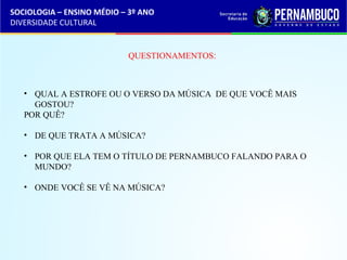 SOCIOLOGIA – ENSINO MÉDIO – 3º ANO 
DIVERSIDADE CULTURAL 
QUESTIONAMENTOS: 
• QUAL A ESTROFE OU O VERSO DA MÚSICA DE QUE VOCÊ MAIS 
GOSTOU? 
POR QUÊ? 
• DE QUE TRATA A MÚSICA? 
• POR QUE ELA TEM O TÍTULO DE PERNAMBUCO FALANDO PARA O 
MUNDO? 
• ONDE VOCÊ SE VÊ NA MÚSICA? 
 