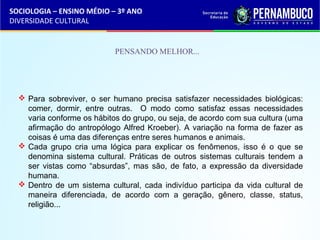 SOCIOLOGIA – ENSINO MÉDIO – 3º ANO 
DIVERSIDADE CULTURAL 
PENSANDO MELHOR... 
 Para sobreviver, o ser humano precisa satisfazer necessidades biológicas: 
comer, dormir, entre outras. O modo como satisfaz essas necessidades 
varia conforme os hábitos do grupo, ou seja, de acordo com sua cultura (uma 
afirmação do antropólogo Alfred Kroeber). A variação na forma de fazer as 
coisas é uma das diferenças entre seres humanos e animais. 
 Cada grupo cria uma lógica para explicar os fenômenos, isso é o que se 
denomina sistema cultural. Práticas de outros sistemas culturais tendem a 
ser vistas como “absurdas”, mas são, de fato, a expressão da diversidade 
humana. 
 Dentro de um sistema cultural, cada indivíduo participa da vida cultural de 
maneira diferenciada, de acordo com a geração, gênero, classe, status, 
religião... 
 