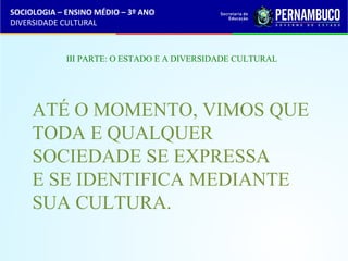 SOCIOLOGIA – ENSINO MÉDIO – 3º ANO 
DIVERSIDADE CULTURAL 
III PARTE: O ESTADO E A DIVERSIDADE CULTURAL 
ATÉ O MOMENTO, VIMOS QUE 
TODA E QUALQUER 
SOCIEDADE SE EXPRESSA 
E SE IDENTIFICA MEDIANTE 
SUA CULTURA. 
 