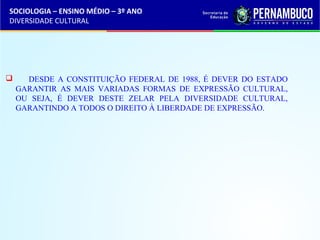 SOCIOLOGIA – ENSINO MÉDIO – 3º ANO 
DIVERSIDADE CULTURAL 
 DESDE A CONSTITUIÇÃO FEDERAL DE 1988, É DEVER DO ESTADO 
GARANTIR AS MAIS VARIADAS FORMAS DE EXPRESSÃO CULTURAL, 
OU SEJA, É DEVER DESTE ZELAR PELA DIVERSIDADE CULTURAL, 
GARANTINDO A TODOS O DIREITO À LIBERDADE DE EXPRESSÃO. 
 