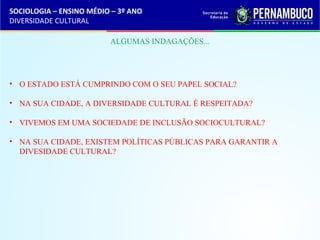 SOCIOLOGIA – ENSINO MÉDIO – 3º ANO 
DIVERSIDADE CULTURAL 
ALGUMAS INDAGAÇÕES... 
• O ESTADO ESTÁ CUMPRINDO COM O SEU PAPEL SOCIAL? 
• NA SUA CIDADE, A DIVERSIDADE CULTURAL É RESPEITADA? 
• VIVEMOS EM UMA SOCIEDADE DE INCLUSÃO SOCIOCULTURAL? 
• NA SUA CIDADE, EXISTEM POLÍTICAS PÚBLICAS PARA GARANTIR A 
DIVESIDADE CULTURAL? 
 