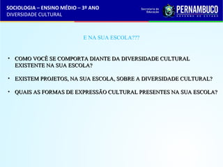 SOCIOLOGIA – ENSINO MÉDIO – 3º ANO 
DIVERSIDADE CULTURAL 
E NA SUA ESCOLA??? 
• CCOOMMOO VVOOCCÊÊ SSEE CCOOMMPPOORRTTAA DDIIAANNTTEE DDAA DDIIVVEERRSSIIDDAADDEE CCUULLTTUURRAALL 
EEXXIISSTTEENNTTEE NNAA SSUUAA EESSCCOOLLAA?? 
• EEXXIISSTTEEMM PPRROOJJEETTOOSS,, NNAA SSUUAA EESSCCOOLLAA,, SSOOBBRREE AA DDIIVVEERRSSIIDDAADDEE CCUULLTTUURRAALL?? 
• QQUUAAIISS AASS FFOORRMMAASS DDEE EEXXPPRREESSSSÃÃOO CCUULLTTUURRAALL PPRREESSEENNTTEESS NNAA SSUUAA EESSCCOOLLAA?? 
 
