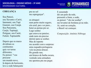 SOCIOLOGIA – ENSINO MÉDIO – 3º ANO 
DIVERSIDADE CULTURAL 
CHEGANÇA 
Sou Pataxó, 
sou Xavante e Cariri, 
Ianonami, sou Tupi 
Guarani, sou Carajá. 
Sou Pancararu, 
Carijó, Tupinajé, 
Potiguar, sou Caeté, 
Fulniô, Tupinambá 
Depois que os mares 
dividiram os 
continentes 
quis ver terras 
diferentes. 
Eu pensei: "vou 
procurar 
um mundo novo, 
lá depois do horizonte, 
levo a rede balançante 
pra no sol 
me espreguiçar". 
eu atraquei 
num porto muito seguro, 
céu azul, paz e ar puro... 
botei as pernas pro ar. 
Logo sonhei 
que estava no paraíso, 
onde nem era preciso 
dormir para se sonhar. 
Mas de repente 
me acordei com a surpresa: 
uma esquadra portuguesa 
veio na praia atracar. 
De grande nau, 
um branco de barba escura, 
vestindo uma armadura 
me apontou pra me pegar. 
E assustado 
dei um pulo da rede, 
pressenti a fome, a sede, 
eu pensei: "vão me acabar". 
me levantei de borduna já na mão. 
Ai, senti no coração, 
o Brasil vai começar. 
Composição: Antônio Nóbrega 
 