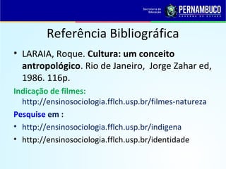Referência Bibliográfica 
• LARAIA, Roque. Cultura: um conceito 
antropológico. Rio de Janeiro, Jorge Zahar ed, 
1986. 116p. 
Indicação de filmes: 
http://ensinosociologia.fflch.usp.br/filmes-natureza 
Pesquise em : 
• http://ensinosociologia.fflch.usp.br/indigena 
• http://ensinosociologia.fflch.usp.br/identidade 
 