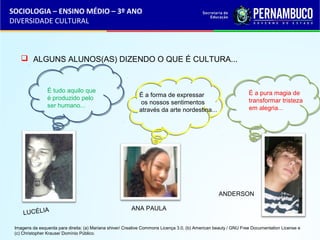 SOCIOLOGIA – ENSINO MÉDIO – 3º ANO 
DIVERSIDADE CULTURAL 
 ALGUNS ALUNOS(AS) DIZENDO O QUE É CULTURA... 
LUCÉLIA ANA PAULA 
ANDERSON 
É a forma de expressar 
os nossos sentimentos 
através da arte nordestina... 
É a pura magia de 
transformar tristeza 
em alegria... 
É tudo aquilo que 
é produzido pelo 
ser humano... 
Imagens da esquerda para direita: (a) Mariana shiver/ Creative Commons Licença 3.0, (b) American beauty / GNU Free Documentation License e 
(c) Christopher Krause/ Domínio Público. 
 