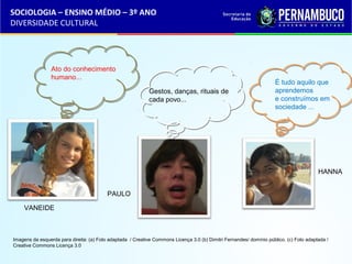 SOCIOLOGIA – ENSINO MÉDIO – 3º ANO 
DIVERSIDADE CULTURAL 
VANEIDE 
PAULO 
HANNA 
Ato do conhecimento 
humano... 
É tudo aquilo que 
aprendemos 
e construímos em 
sociedade ... 
Gestos, danças, rituais de 
cada povo... 
Imagens da esquerda para direita: (a) Foto adaptada / Creative Commons Licença 3.0 (b) Dimitri Fernandes/ domínio público. (c) Foto adaptada / 
Creative Commons Licença 3.0 
 