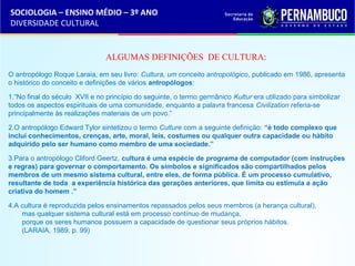 SOCIOLOGIA – ENSINO MÉDIO – 3º ANO 
DIVERSIDADE CULTURAL 
ALGUMAS DEFINIÇÕES DE CULTURA: 
O antropólogo Roque Laraia, em seu livro: Cultura, um conceito antropológico, publicado em 1986, apresenta 
o histórico do conceito e definições de vários antropólogos: 
1.“No final do século XVII e no princípio do seguinte, o termo germânico Kultur era utilizado para simbolizar 
todos os aspectos espirituais de uma comunidade, enquanto a palavra francesa Civilization referia-se 
principalmente às realizações materiais de um povo.” 
2.O antropólogo Edward Tylor sintetizou o termo Culture com a seguinte definição: “é todo complexo que 
inclui conhecimentos, crenças, arte, moral, leis, costumes ou qualquer outra capacidade ou hábito 
adquirido pelo ser humano como membro de uma sociedade.” 
3.Para o antropólogo Cliford Geertz, cultura é uma espécie de programa de computador (com instruções 
e regras) para governar o comportamento. Os símbolos e significados são compartilhados pelos 
membros de um mesmo sistema cultural, entre eles, de forma pública. É um processo cumulativo, 
resultante de toda a experiência histórica das gerações anteriores, que limita ou estimula a ação 
criativa do homem .” 
4.A cultura é reproduzida pelos ensinamentos repassados pelos seus membros (a herança cultural), 
mas qualquer sistema cultural está em processo contínuo de mudança, 
porque os seres humanos possuem a capacidade de questionar seus próprios hábitos. 
(LARAIA, 1989, p. 99) 
 