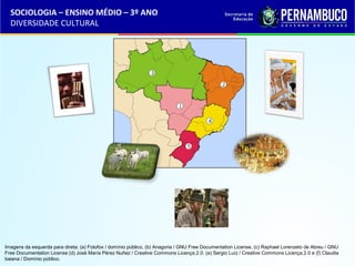 SOCIOLOGIA – ENSINO MÉDIO – 3º ANO 
DIVERSIDADE CULTURAL 
Imagens da esquerda para direta: (a) Fotofox / domínio público, (b) Anagoria / GNU Free Documentation License, (c) Raphael Lorenzeto de Abreu / GNU 
Free Documentation License (d) José María Pérez Nuñez / Creative Commons Licença 2.0. (e) Sergio Luíz / Creative Commons Licença 2.0 e (f) Claudia 
baiana / Domínio público. 
 