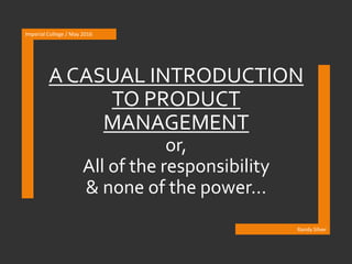 A CASUAL INTRODUCTION
TO PRODUCT
MANAGEMENT
or,
All of the responsibility
& none of the power…
Imperial College / May 2016
Randy Silver
 