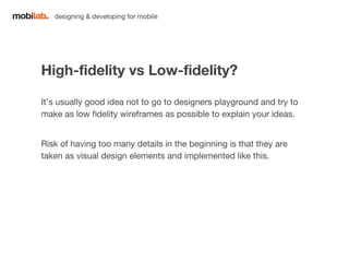 designing & developing for mobile 
High-fidelity vs Low-fidelity? 
It’s usually good idea not to go to designers playground and try to 
make as low fidelity wireframes as possible to explain your ideas. 
Risk of having too many details in the beginning is that they are 
taken as visual design elements and implemented like this. 
 