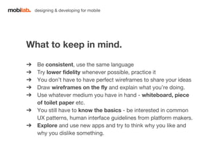 designing & developing for mobile 
What to keep in mind. 
➔ Be consistent, use the same language 
➔ Try lower fidelity whenever possible, practice it 
➔ You don’t have to have perfect wireframes to share your ideas 
➔ Draw wireframes on the fly and explain what you’re doing. 
➔ Use whatever medium you have in hand - whiteboard, piece 
of toilet paper etc. 
➔ You still have to know the basics - be interested in common 
UX patterns, human interface guidelines from platform makers. 
➔ Explore and use new apps and try to think why you like and 
why you dislike something. 
 