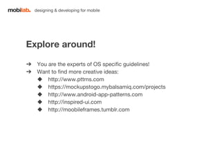 designing & developing for mobile 
Explore around! 
➔ You are the experts of OS specific guidelines! 
➔ Want to find more creative ideas: 
◆ http://www.pttrns.com 
◆ https://mockupstogo.mybalsamiq.com/projects 
◆ http://www.android-app-patterns.com 
◆ http://inspired-ui.com 
◆ http://moobileframes.tumblr.com 
 